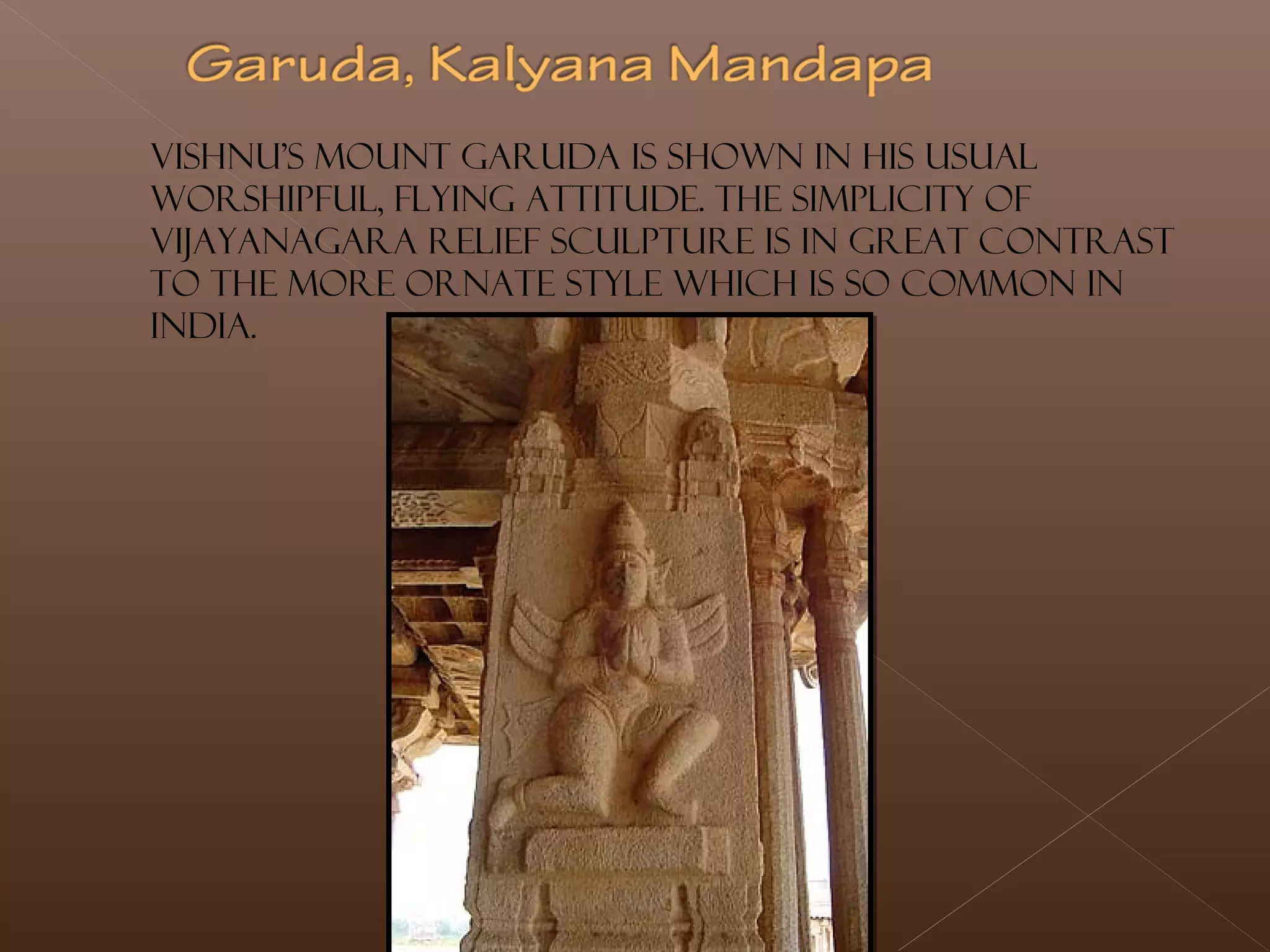 Vishnu's mount Garuda is shown in his usual
worshipful, flying attitude. The simplicity of
Vijayanagara relief sculpture is in great contrast
to the more ornate style which is so common in
India.
 
