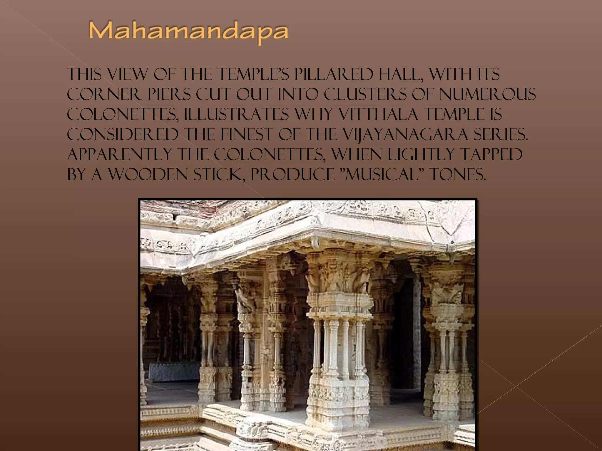 This view of the temple's pillared hall, with its
corner piers cut out into clusters of numerous
colonettes, illustrates why Vitthala Temple is
considered the finest of the Vijayanagara series.
Apparently the colonettes, when lightly tapped
by a wooden stick, produce "musical" tones.
 