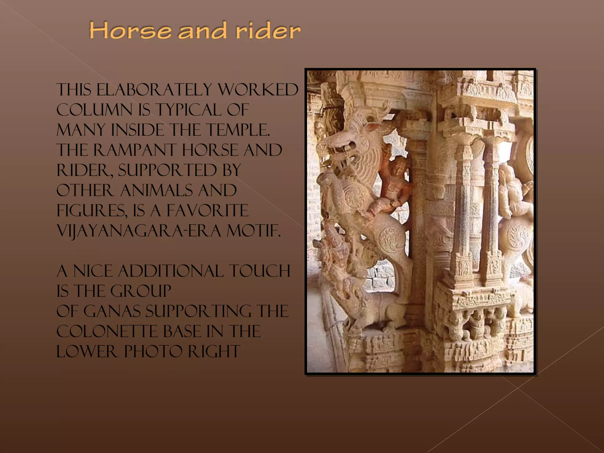This elaborately worked
column is typical of
many inside the temple.
The rampant horse and
rider, supported by
other animals and
figures, is a favorite
Vijayanagara-era motif.
A nice additional touch
is the group
of ganas supporting the
colonette base in the
lower photo right
 