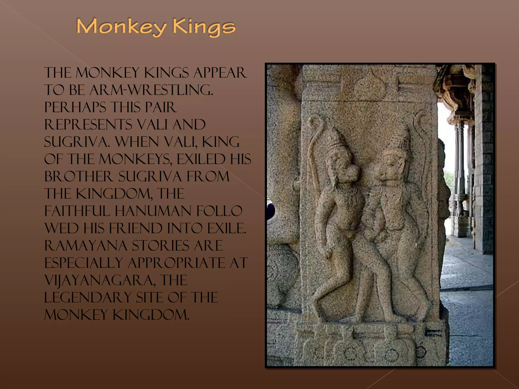 The monkey kings appear
to be arm-wrestling.
Perhaps this pair
represents Vali and
Sugriva. When Vali, king
of the monkeys, exiled his
brother Sugriva from
the kingdom, the
faithful Hanuman follo
wed his friend into exile.
Ramayana stories are
especially appropriate at
Vijayanagara, the
legendary site of the
monkey kingdom.
 