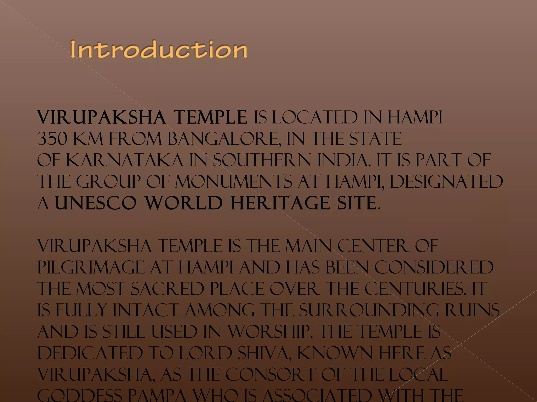 Virupaksha Temple is located in Hampi
350 km from Bangalore, in the state
of Karnataka in southern India. It is part of
the Group of Monuments at Hampi, designated
a UNESCO World Heritage Site.
Virupaksha Temple is the main center of
pilgrimage at Hampi and has been considered
the most sacred place over the centuries. It
is fully intact among the surrounding ruins
and is still used in worship. The temple is
dedicated to Lord Shiva, known here as
Virupaksha, as the consort of the local
 