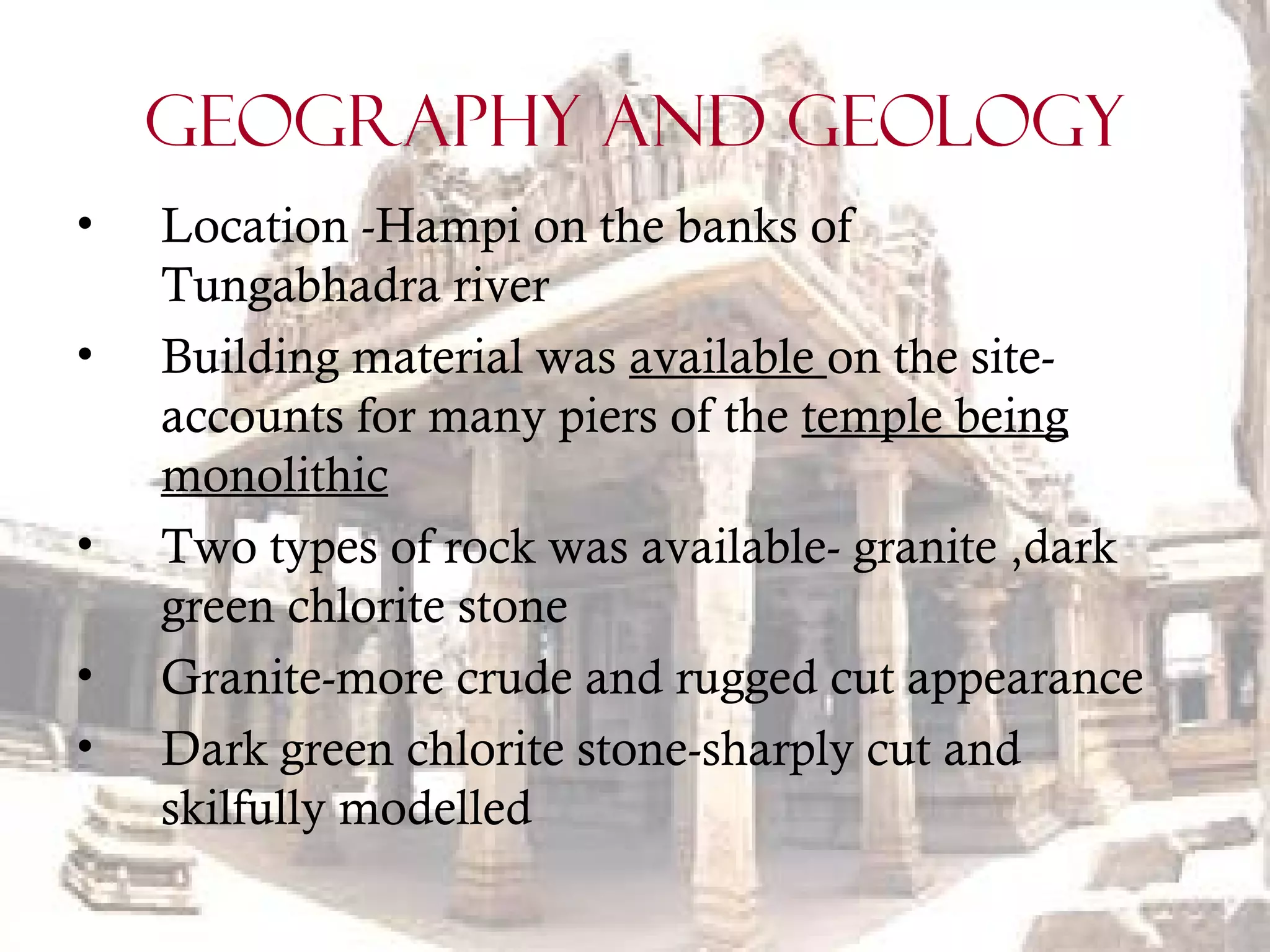GEOGRAPHY AND GEOLOGY
• Location -Hampi on the banks of
Tungabhadra river
• Building material was available on the site-
accounts for many piers of the temple being
monolithic
• Two types of rock was available- granite ,dark
green chlorite stone
• Granite-more crude and rugged cut appearance
• Dark green chlorite stone-sharply cut and
skilfully modelled
 