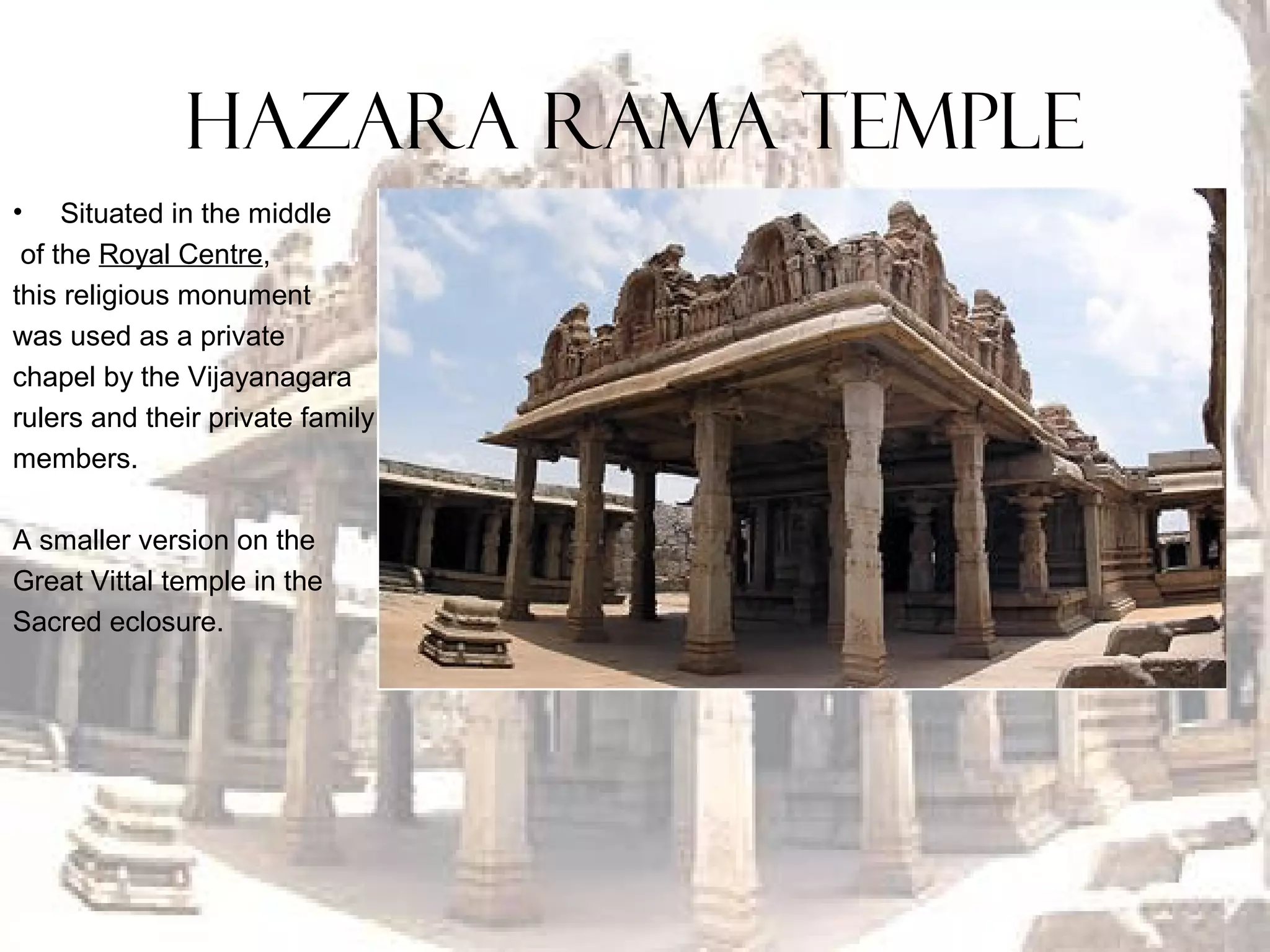 HAZARA RAMA TEMPLE
• Situated in the middle
of the Royal Centre,
this religious monument
was used as a private
chapel by the Vijayanagara
rulers and their private family
members.
A smaller version on the
Great Vittal temple in the
Sacred eclosure.
 