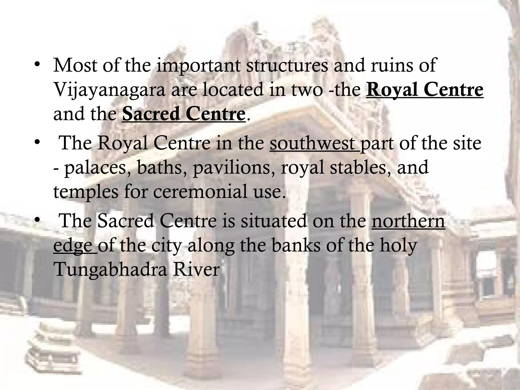 • Most of the important structures and ruins of
Vijayanagara are located in two -the Royal Centre
and the Sacred Centre.
• The Royal Centre in the southwest part of the site
- palaces, baths, pavilions, royal stables, and
temples for ceremonial use.
• The Sacred Centre is situated on the northern
edge of the city along the banks of the holy
Tungabhadra River
 
