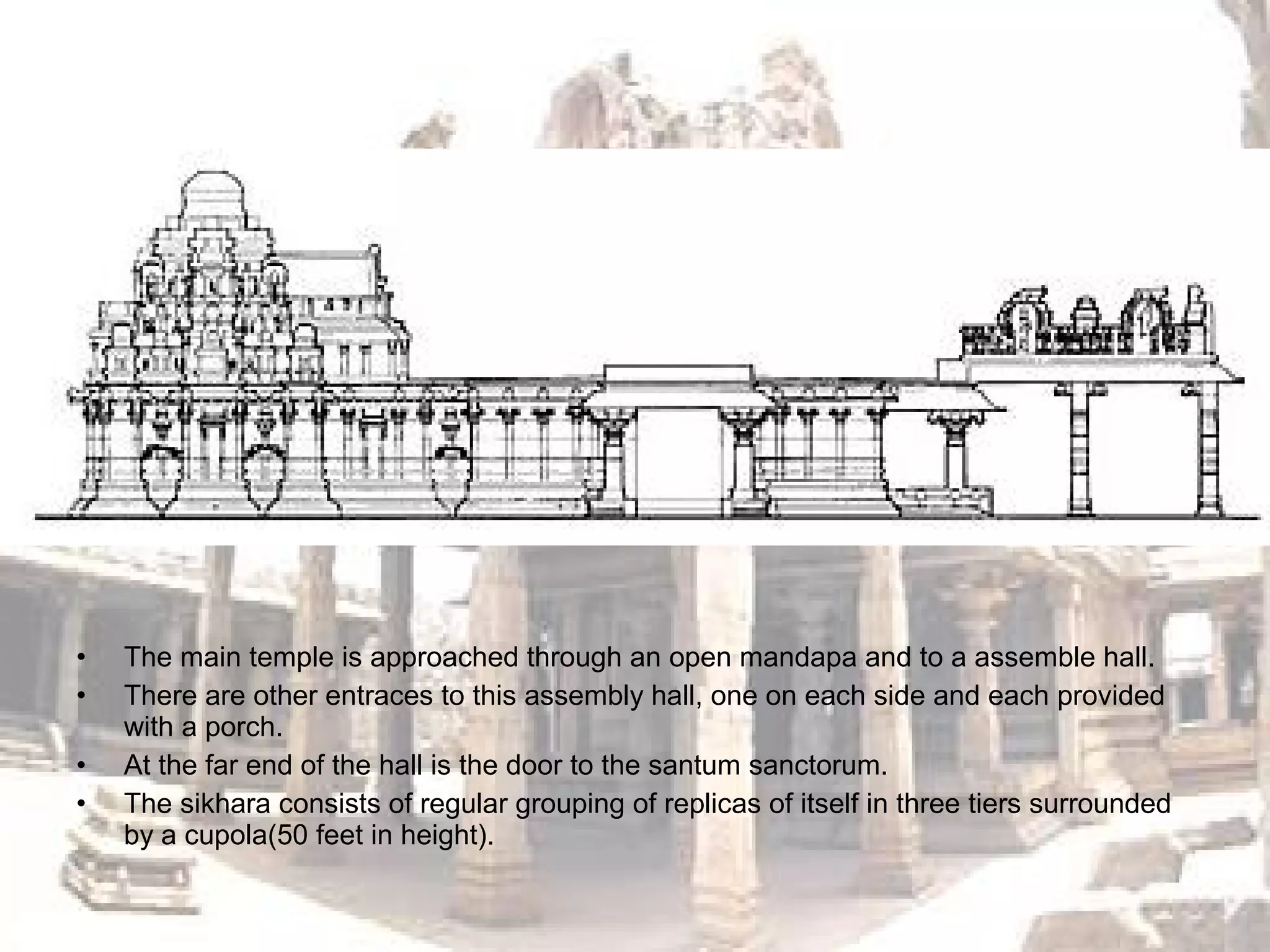 • The main temple is approached through an open mandapa and to a assemble hall.
• There are other entraces to this assembly hall, one on each side and each provided
with a porch.
• At the far end of the hall is the door to the santum sanctorum.
• The sikhara consists of regular grouping of replicas of itself in three tiers surrounded
by a cupola(50 feet in height).
 