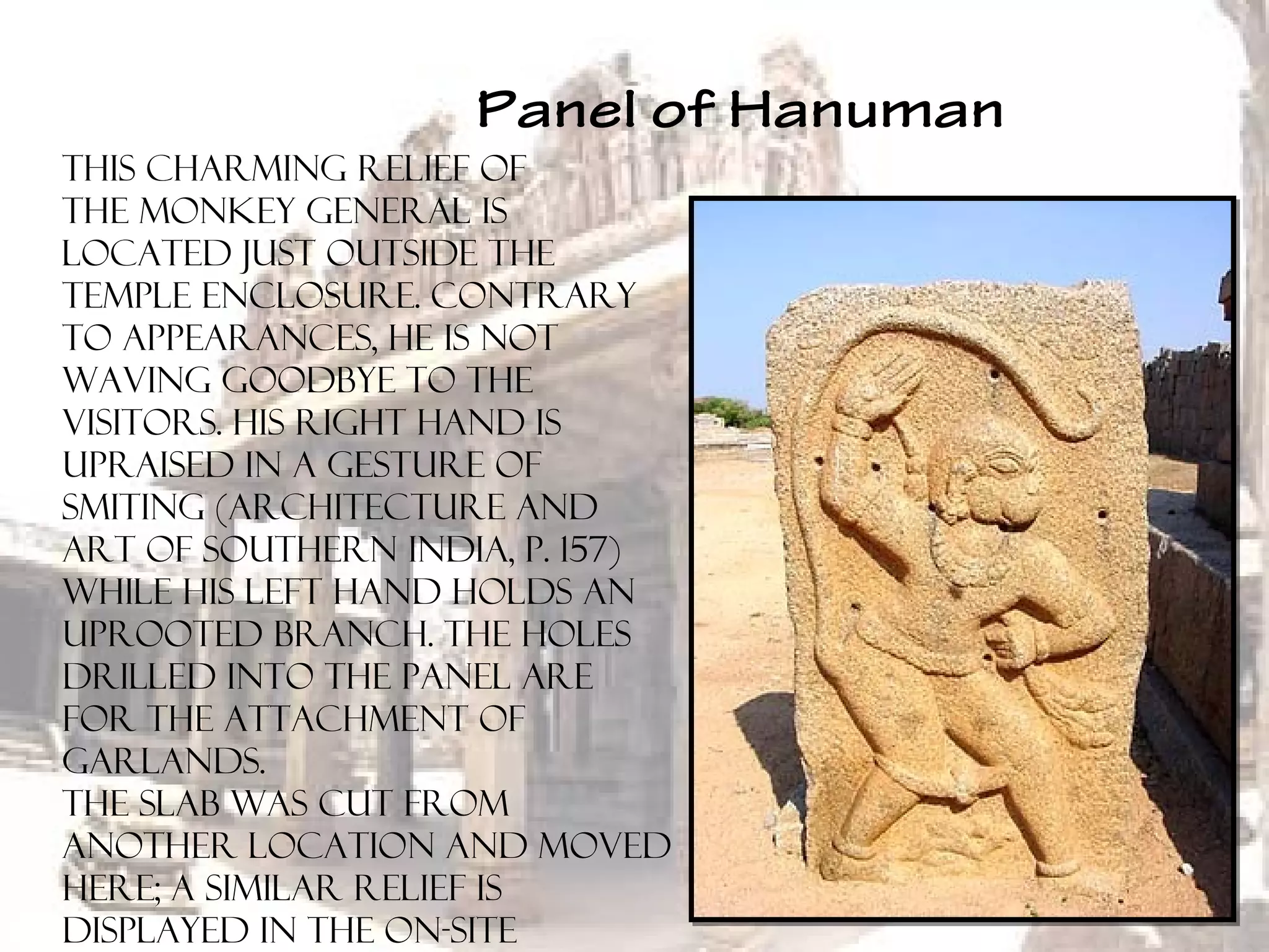 Panel of Hanuman
This charming relief of
the monkey general is
located just outside the
temple enclosure. Contrary
to appearances, he is not
waving goodbye to the
visitors. His right hand is
upraised in a gesture of
smiting (Architecture and
Art of Southern India, p. 157)
while his left hand holds an
uprooted branch. The holes
drilled into the panel are
for the attachment of
garlands.
The slab was cut from
another location and moved
here; a similar relief is
displayed in the on-site
 