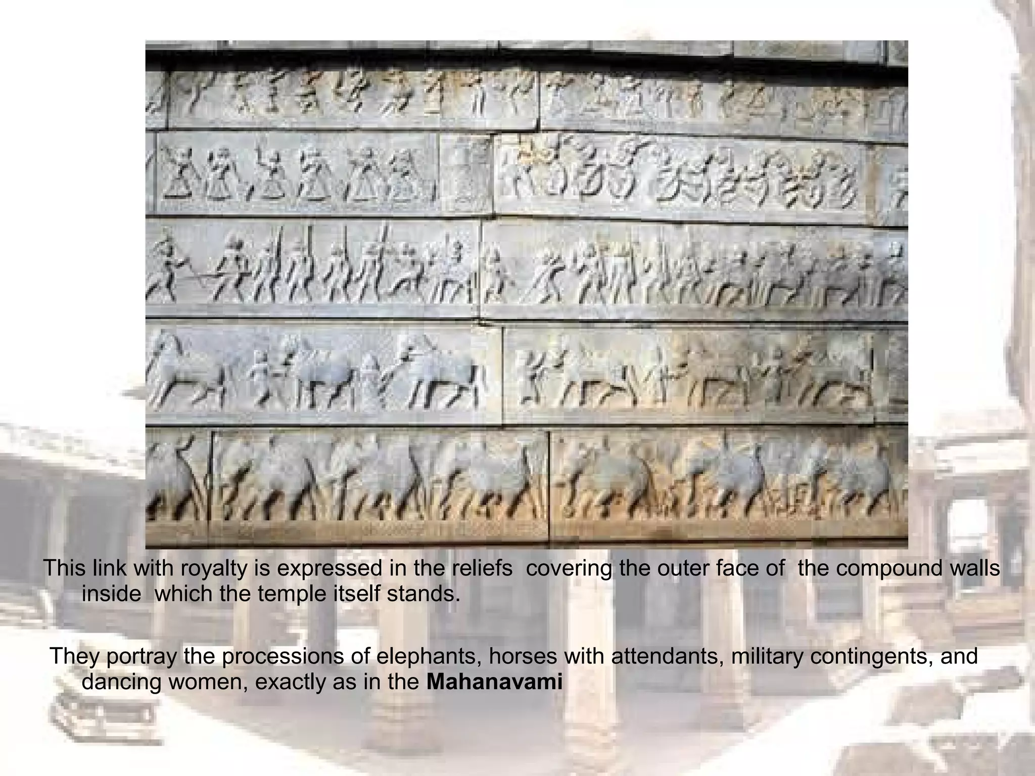 This link with royalty is expressed in the reliefs covering the outer face of the compound walls
inside which the temple itself stands.
They portray the processions of elephants, horses with attendants, military contingents, and
dancing women, exactly as in the Mahanavami
 