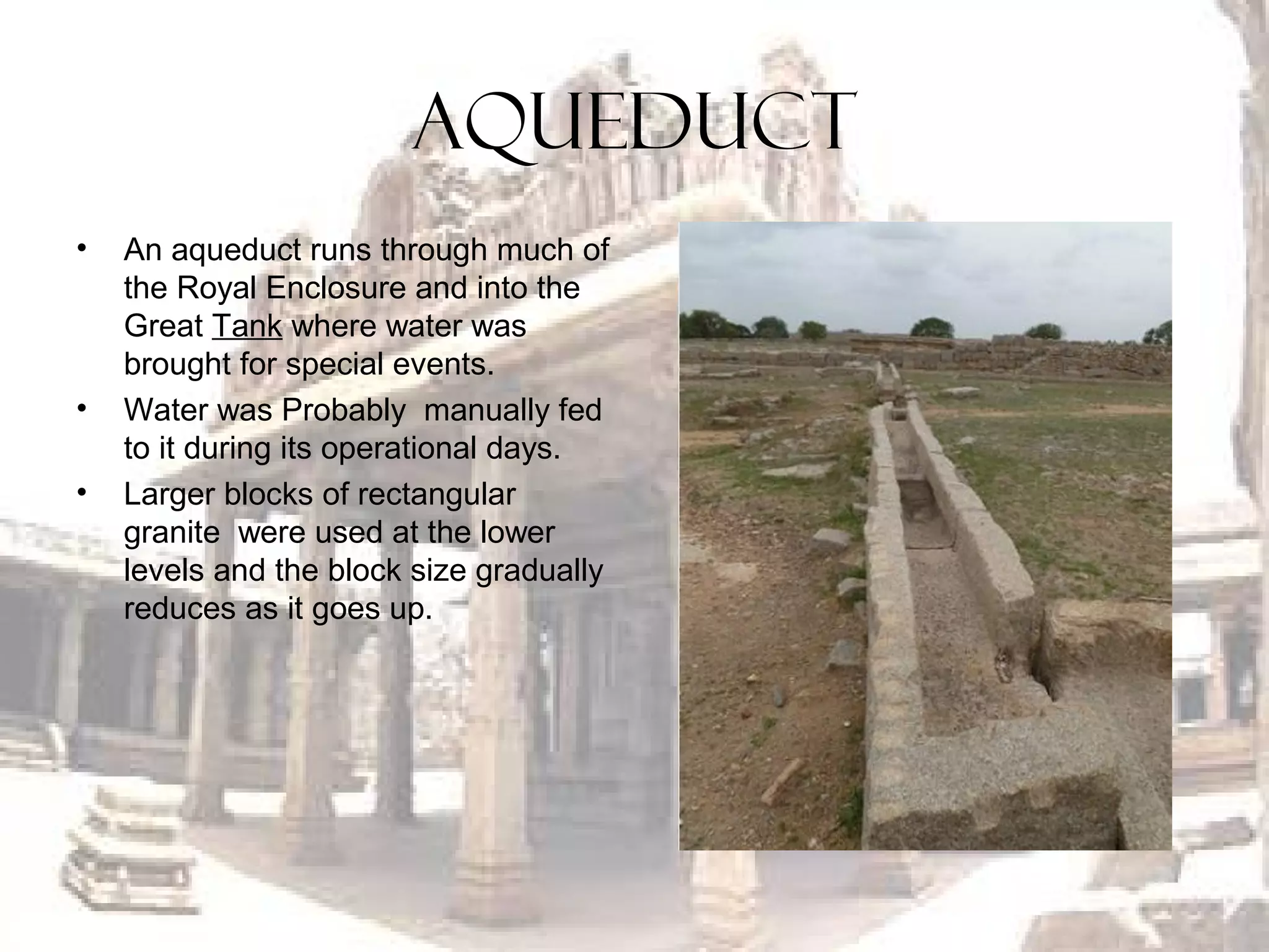 AQUEDUCT
• An aqueduct runs through much of
the Royal Enclosure and into the
Great Tank where water was
brought for special events.
• Water was Probably manually fed
to it during its operational days.
• Larger blocks of rectangular
granite were used at the lower
levels and the block size gradually
reduces as it goes up.
 