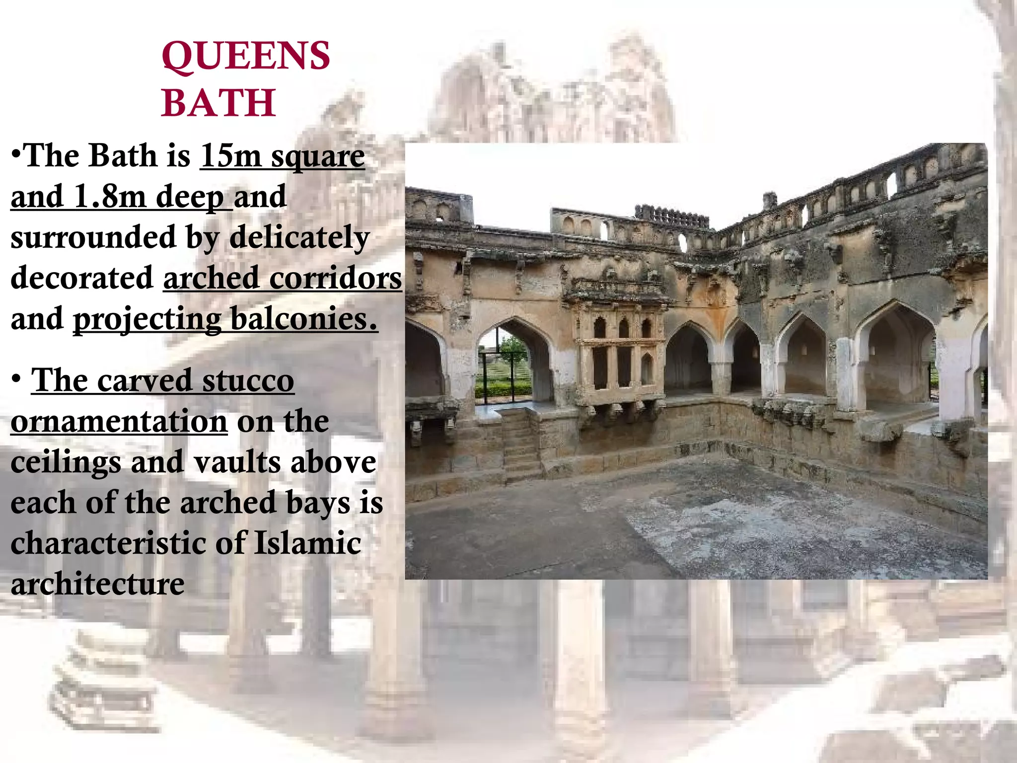 •The Bath is 15m square
and 1.8m deep and
surrounded by delicately
decorated arched corridors
and projecting balconies.
• The carved stucco
ornamentation on the
ceilings and vaults above
each of the arched bays is
characteristic of Islamic
architecture
QUEENS
BATH
 