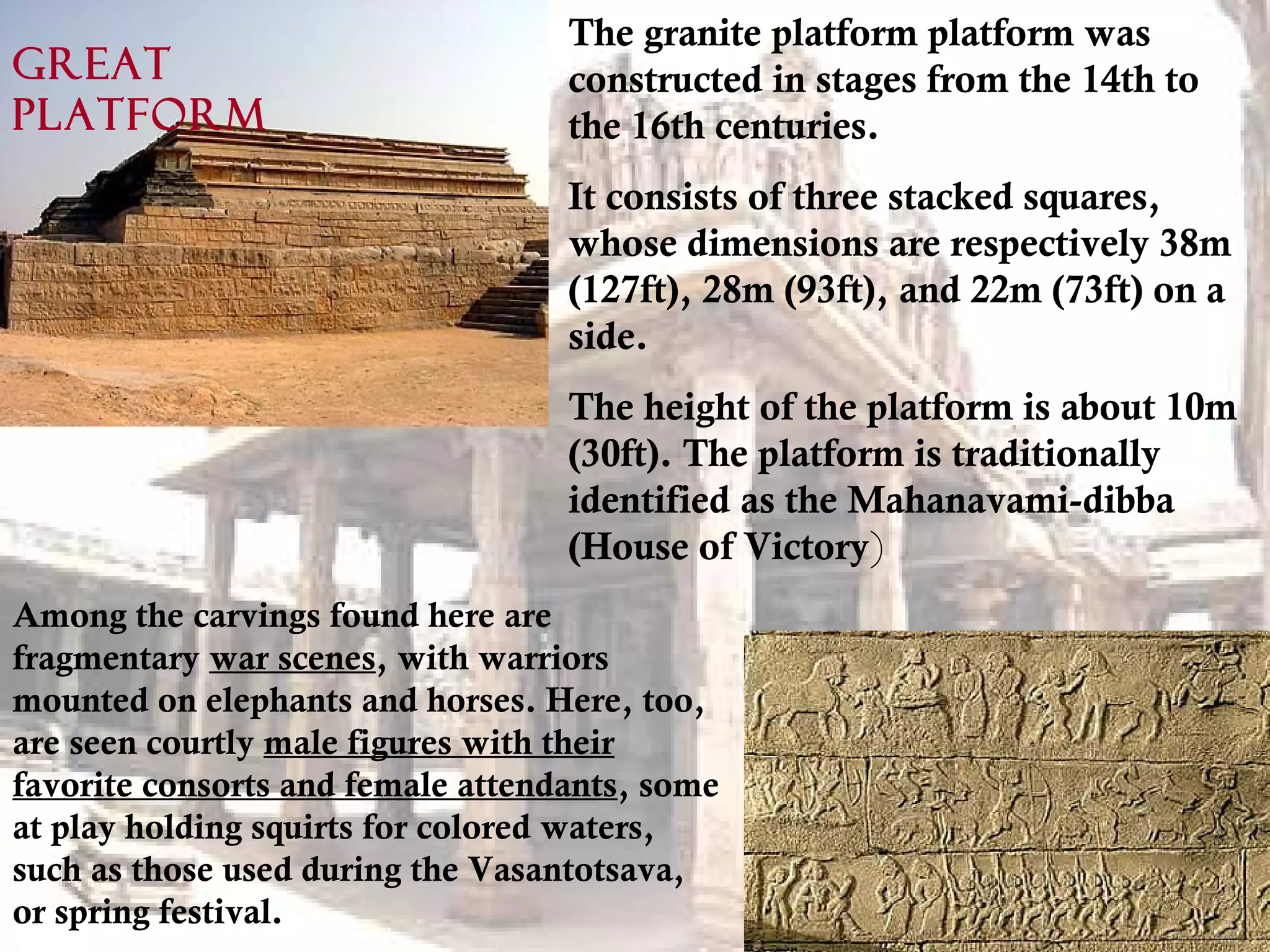 The granite platform platform was
constructed in stages from the 14th to
the 16th centuries.
It consists of three stacked squares,
whose dimensions are respectively 38m
(127ft), 28m (93ft), and 22m (73ft) on a
side.
The height of the platform is about 10m
(30ft). The platform is traditionally
identified as the Mahanavami-dibba
(House of Victory)
Among the carvings found here are
fragmentary war scenes, with warriors
mounted on elephants and horses. Here, too,
are seen courtly male figures with their
favorite consorts and female attendants, some
at play holding squirts for colored waters,
such as those used during the Vasantotsava,
or spring festival.
GREAT
PLATFORM
 
