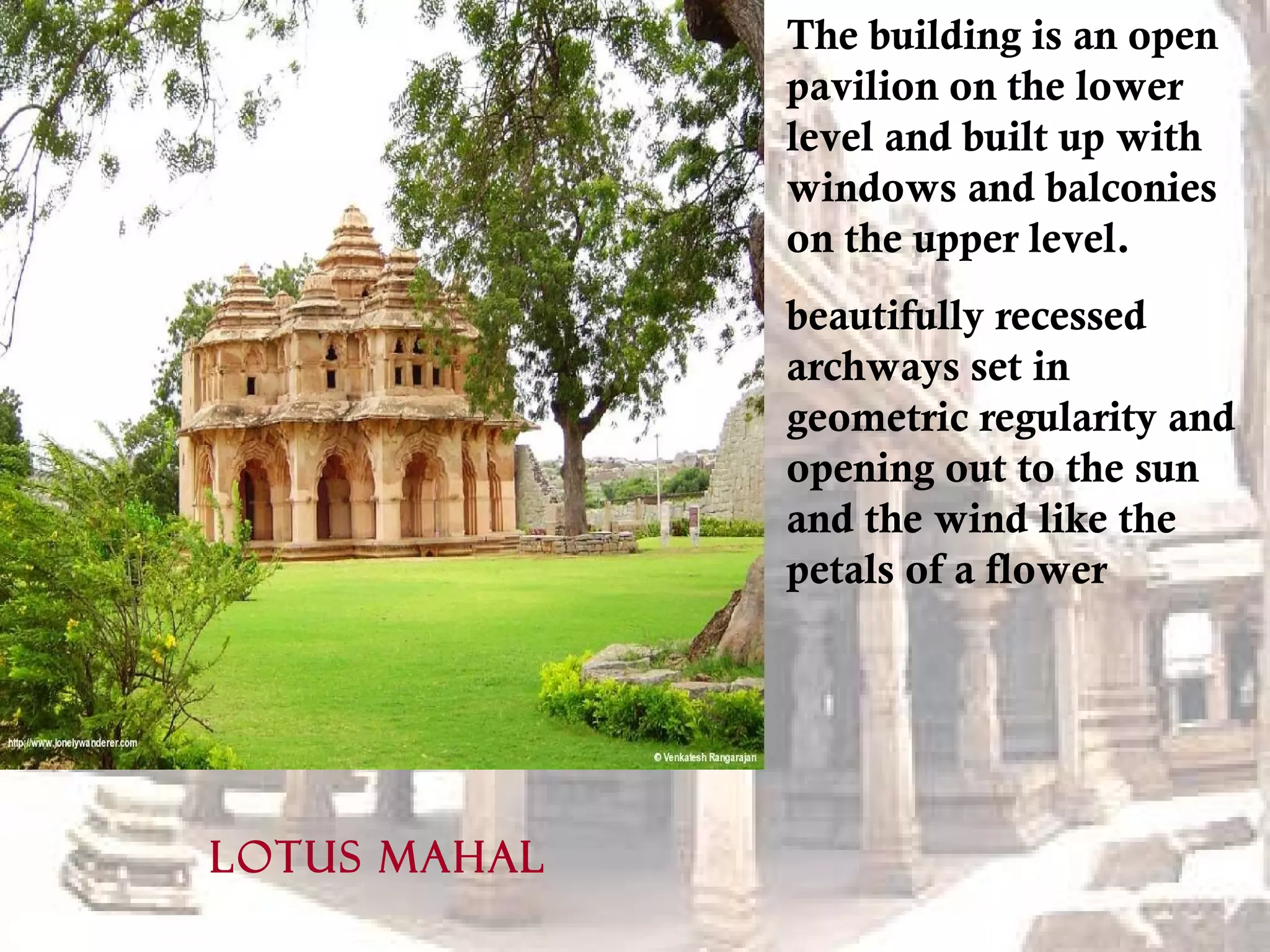 LOTUS MAHAL
The building is an open
pavilion on the lower
level and built up with
windows and balconies
on the upper level.
beautifully recessed
archways set in
geometric regularity and
opening out to the sun
and the wind like the
petals of a flower
 