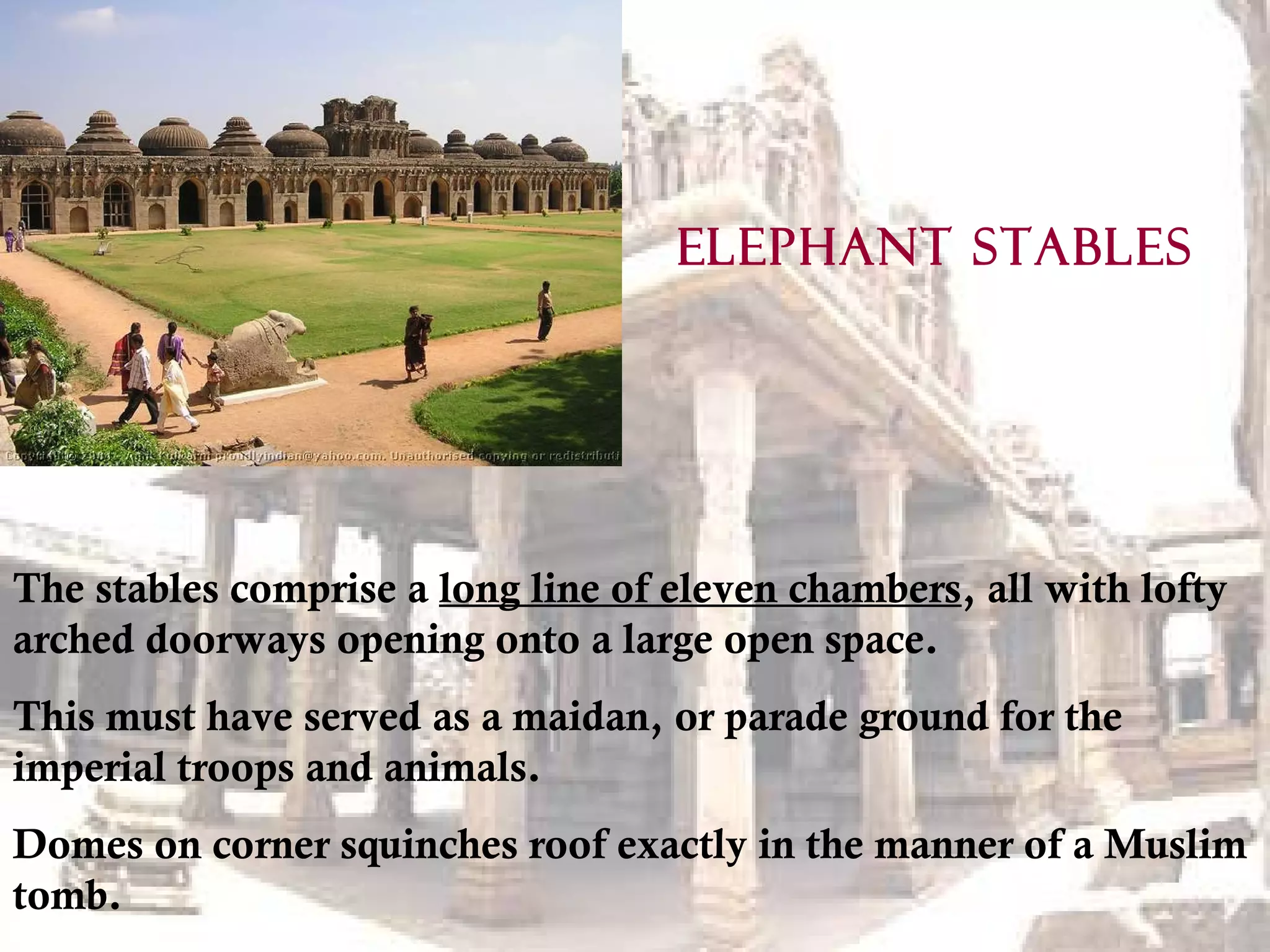 The stables comprise a long line of eleven chambers, all with lofty
arched doorways opening onto a large open space.
This must have served as a maidan, or parade ground for the
imperial troops and animals.
Domes on corner squinches roof exactly in the manner of a Muslim
tomb.
ELEPHANT STABLES
 