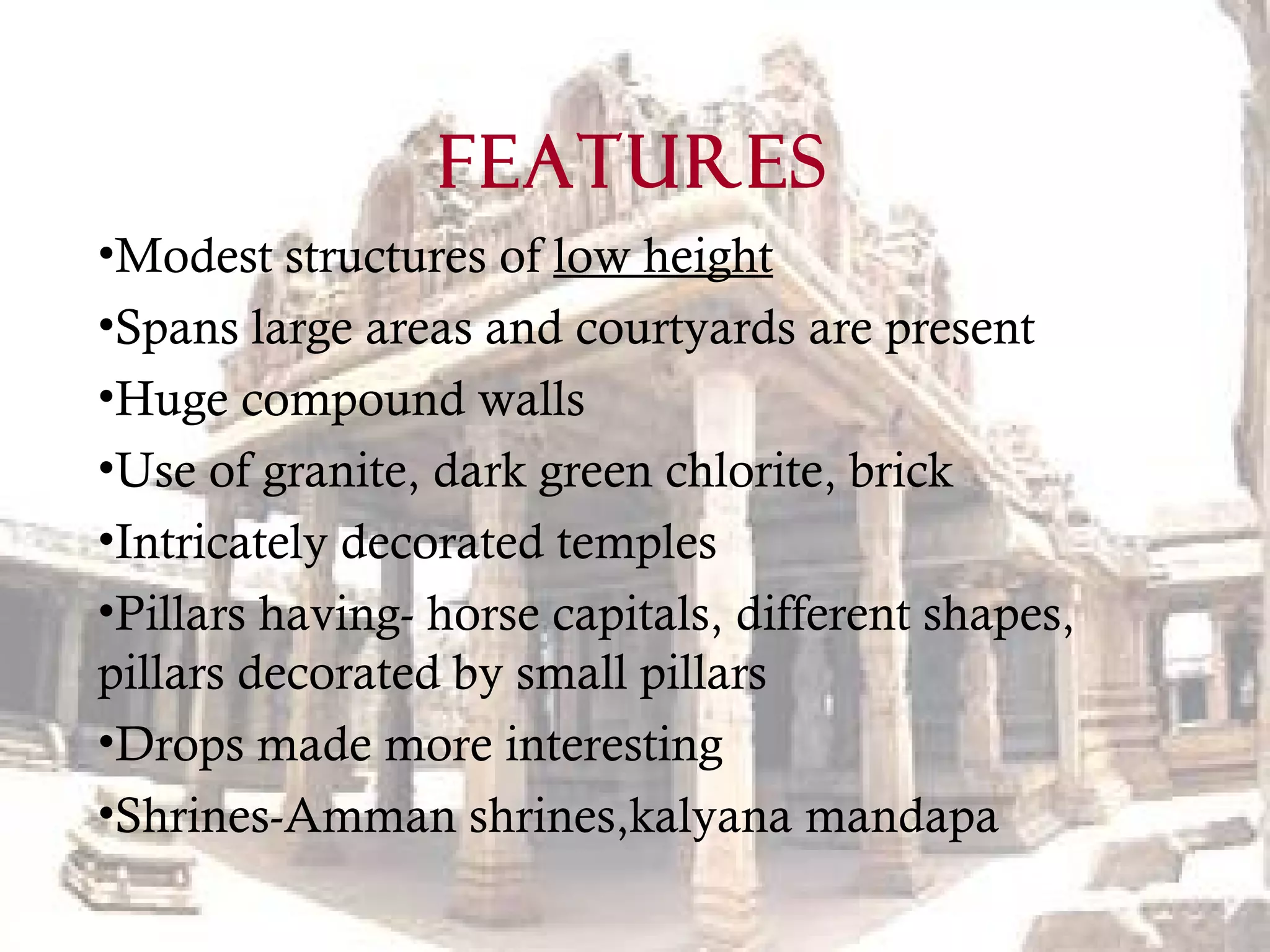 FEATURES
•Modest structures of low height
•Spans large areas and courtyards are present
•Huge compound walls
•Use of granite, dark green chlorite, brick
•Intricately decorated temples
•Pillars having- horse capitals, different shapes,
pillars decorated by small pillars
•Drops made more interesting
•Shrines-Amman shrines,kalyana mandapa
 