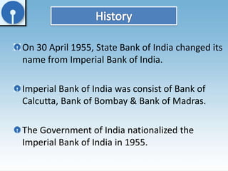 On 30 April 1955, State Bank of India changed its 
name from Imperial Bank of India. 
Imperial Bank of India was consist of Bank of 
Calcutta, Bank of Bombay & Bank of Madras. 
The Government of India nationalized the 
Imperial Bank of India in 1955. 
 