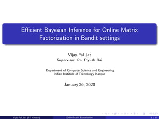 Eﬃcient Bayesian Inference for Online Matrix
Factorization in Bandit settings
Vijay Pal Jat
Supervisor: Dr. Piyush Rai
Department of Computer Science and Engineering
Indian Institute of Technology Kanpur
January 26, 2020
Vijay Pal Jat (IIT Kanpur) Online Matrix Factorization 1 / 37
 