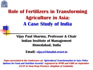 Role of Fertilizers in Transforming
Agriculture in Asia:
A Case Study of India
Vijay Paul Sharma, Professor & Chair
Indian Institute of Management
Ahmedabad, India
Email: vijays@iimahd.ernet.in
Paper presented in the Conference on "Agricultural Transformation in Asia: Policy
Options for Food and Nutrition Security" organized by IFPRI and CDRI on September
25-27 in Siem Reap Province, Kingdom of Cambodia
 