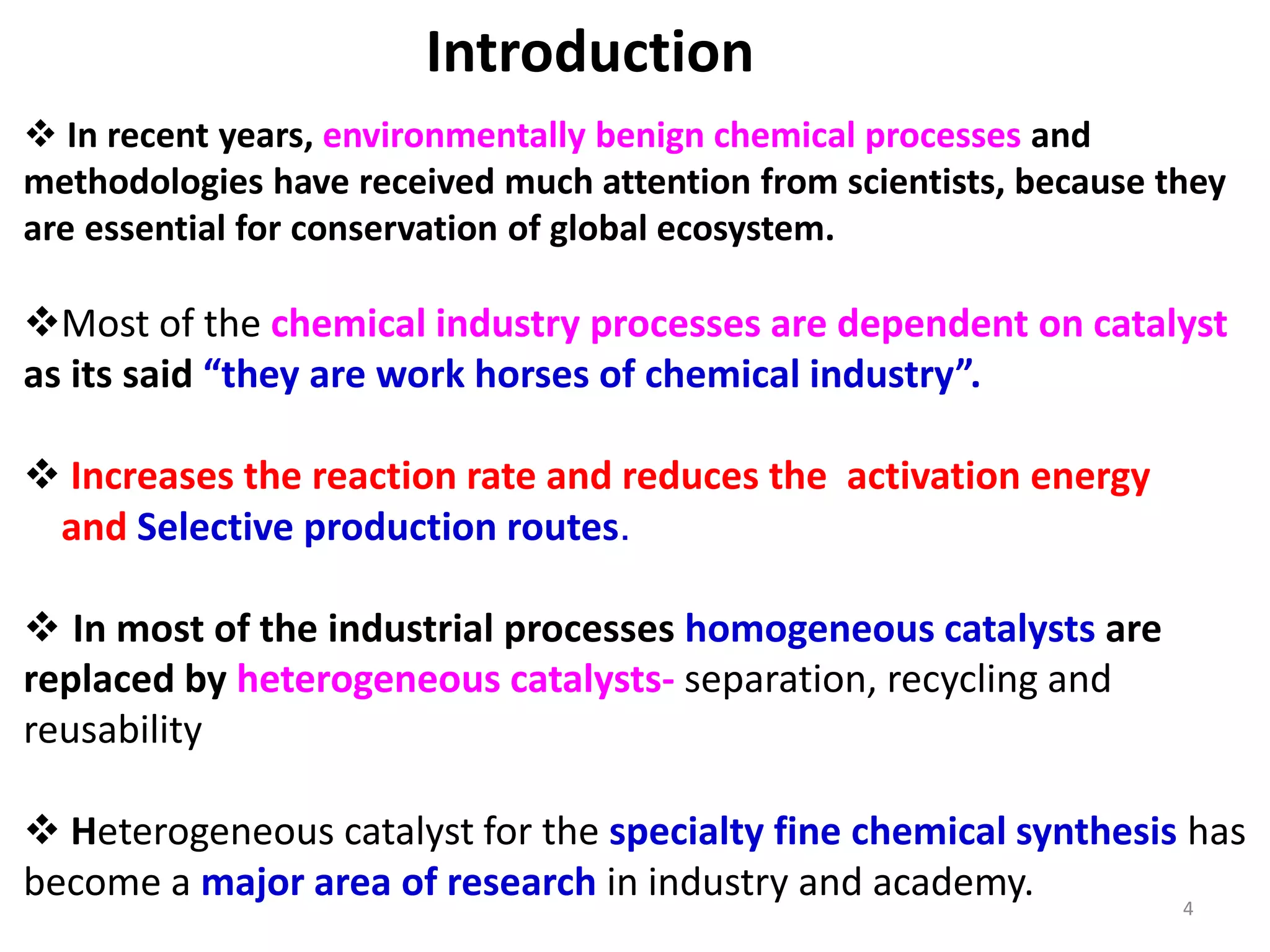  In recent years, environmentally benign chemical processes and
methodologies have received much attention from scientists, because they
are essential for conservation of global ecosystem.
Most of the chemical industry processes are dependent on catalyst
as its said “they are work horses of chemical industry”.
 Increases the reaction rate and reduces the activation energy
and Selective production routes.
 In most of the industrial processes homogeneous catalysts are
replaced by heterogeneous catalysts- separation, recycling and
reusability
 Heterogeneous catalyst for the specialty fine chemical synthesis has
become a major area of research in industry and academy.
Introduction
4
 