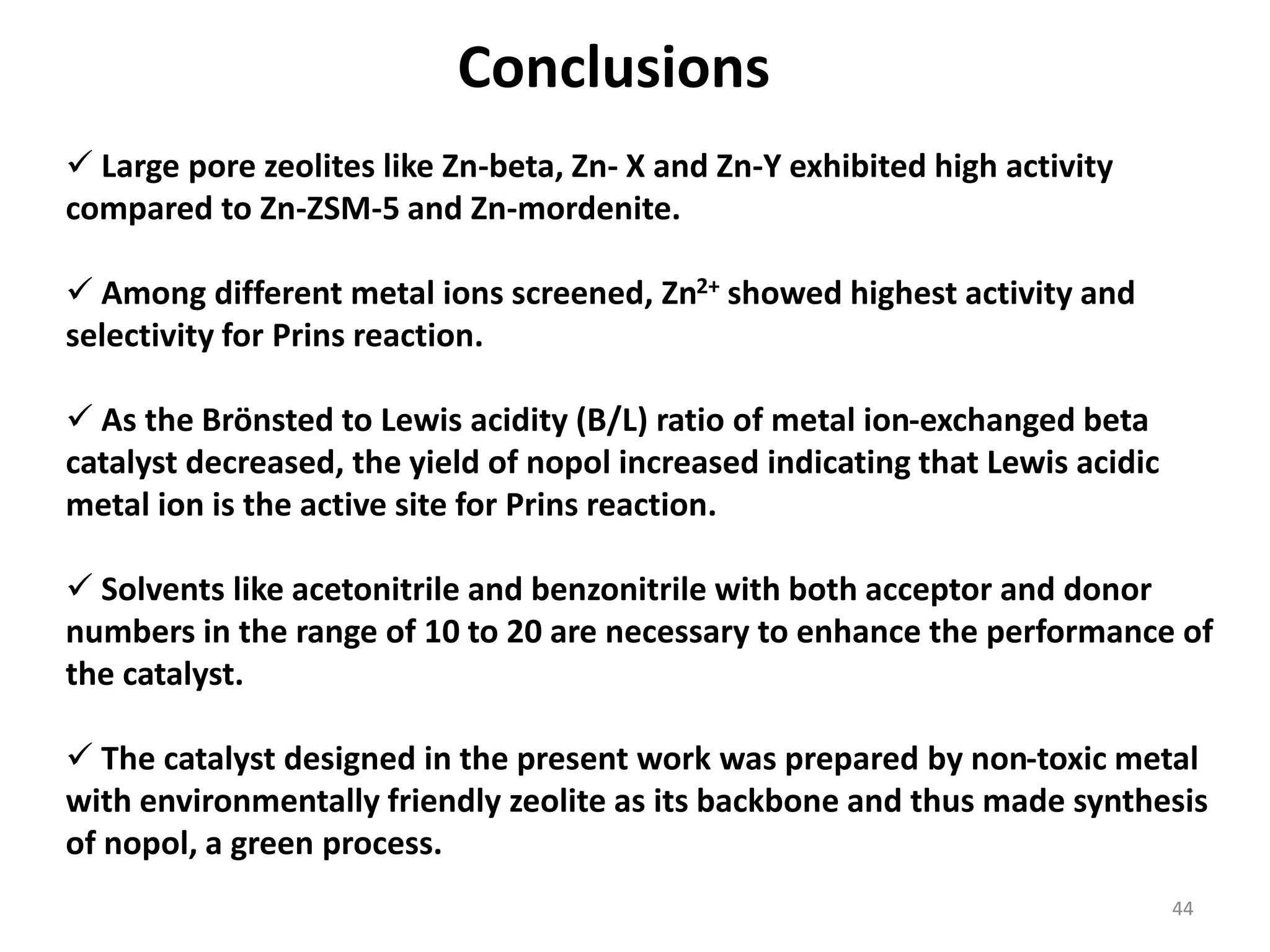 Conclusions
 Large pore zeolites like Zn-beta, Zn- X and Zn-Y exhibited high activity
compared to Zn-ZSM-5 and Zn-mordenite.
 Among different metal ions screened, Zn2+ showed highest activity and
selectivity for Prins reaction.
 As the Brönsted to Lewis acidity (B/L) ratio of metal ion-exchanged beta
catalyst decreased, the yield of nopol increased indicating that Lewis acidic
metal ion is the active site for Prins reaction.
 Solvents like acetonitrile and benzonitrile with both acceptor and donor
numbers in the range of 10 to 20 are necessary to enhance the performance of
the catalyst.
 The catalyst designed in the present work was prepared by non-toxic metal
with environmentally friendly zeolite as its backbone and thus made synthesis
of nopol, a green process.
44
 