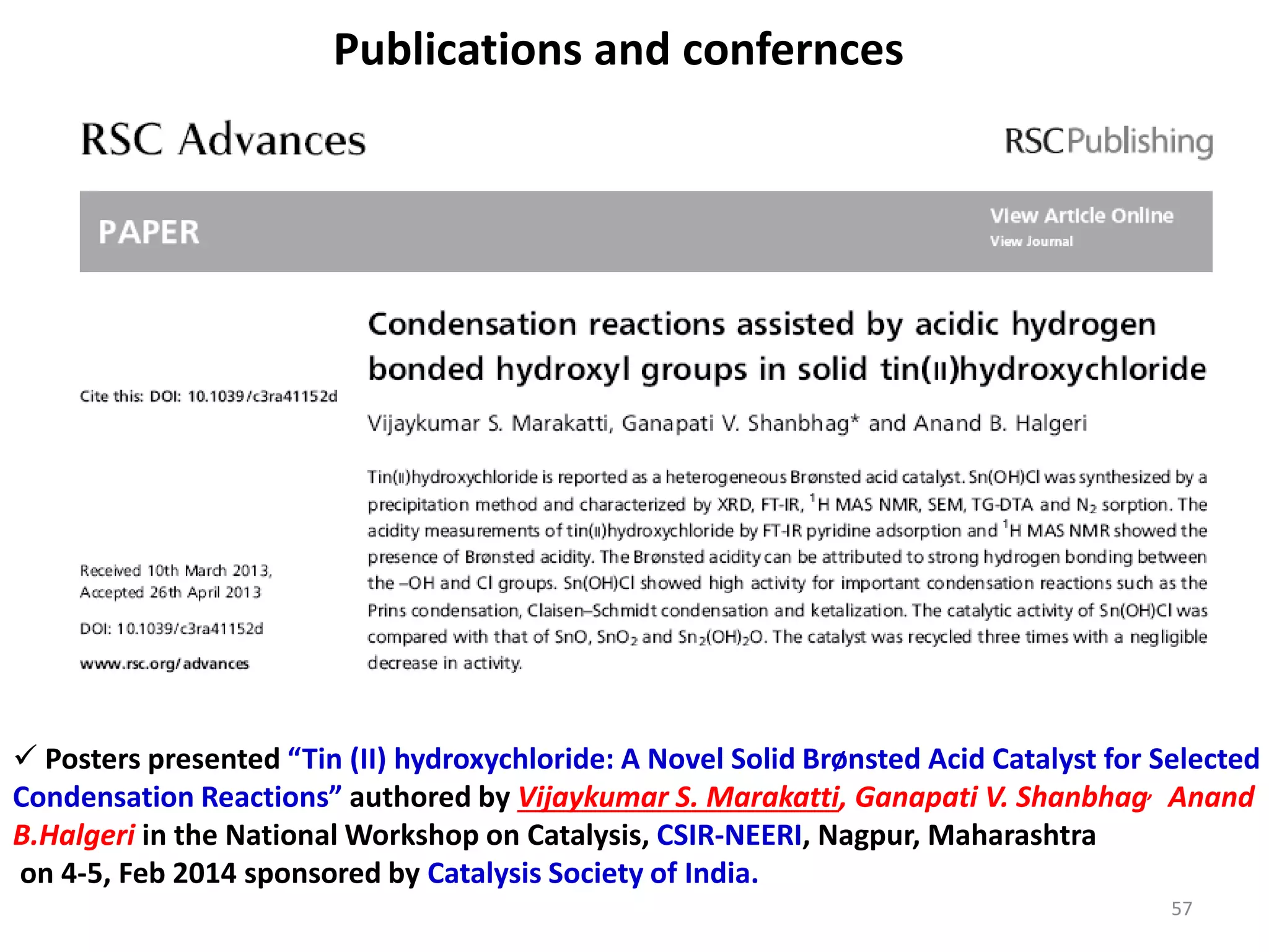Publications and confernces
 Posters presented “Tin (II) hydroxychloride: A Novel Solid Brønsted Acid Catalyst for Selected
Condensation Reactions” authored by Vijaykumar S. Marakatti, Ganapati V. Shanbhag, Anand
B.Halgeri in the National Workshop on Catalysis, CSIR-NEERI, Nagpur, Maharashtra
on 4-5, Feb 2014 sponsored by Catalysis Society of India.
57
 