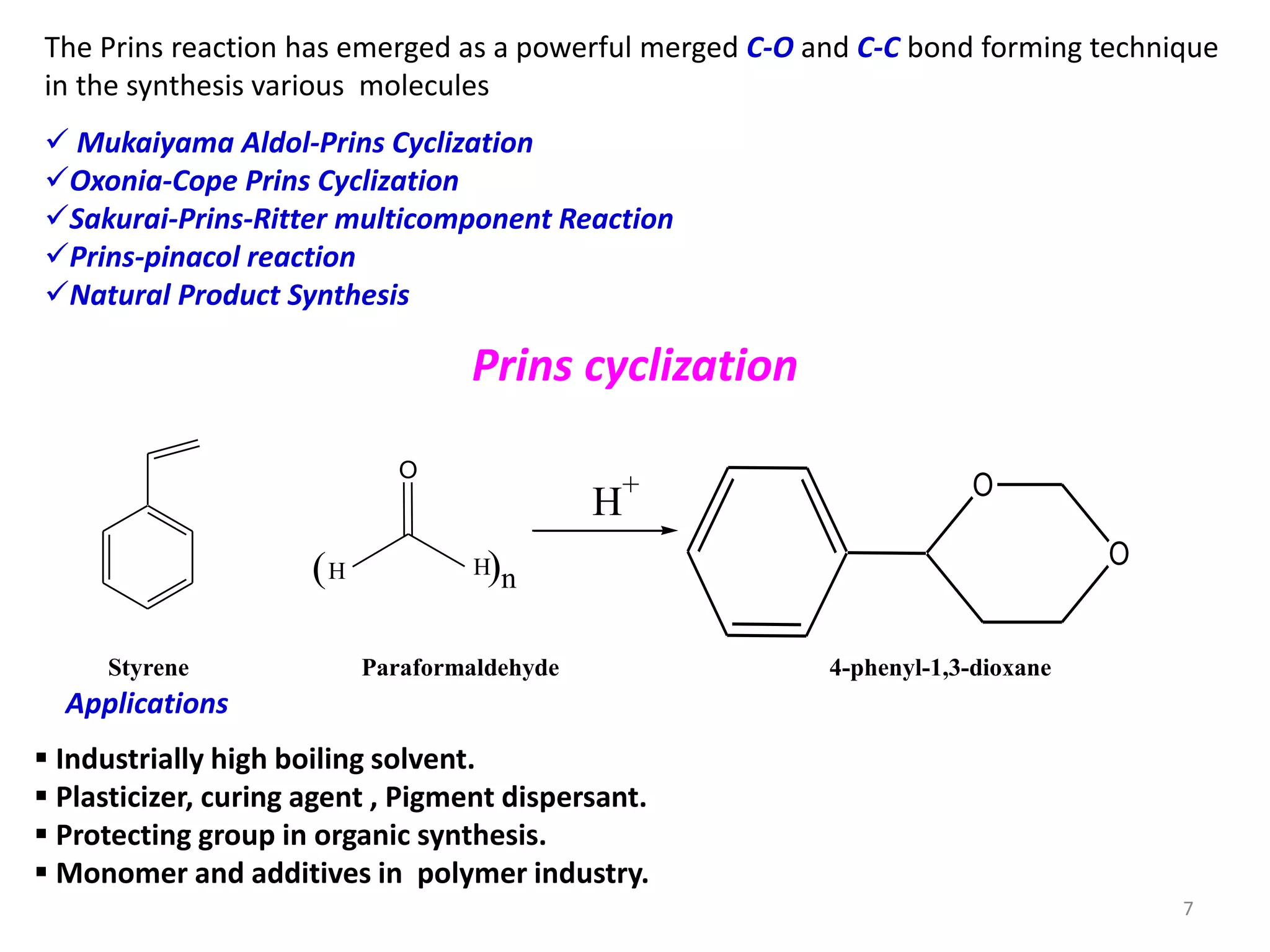 The Prins reaction has emerged as a powerful merged C-O and C-C bond forming technique
in the synthesis various molecules
 Mukaiyama Aldol-Prins Cyclization
Oxonia-Cope Prins Cyclization
Sakurai-Prins-Ritter multicomponent Reaction
Prins-pinacol reaction
Natural Product Synthesis
O
H H( )n
H
+ O
O
Styrene Paraformaldehyde 4-phenyl-1,3-dioxane
Prins cyclization
 Industrially high boiling solvent.
 Plasticizer, curing agent , Pigment dispersant.
 Protecting group in organic synthesis.
 Monomer and additives in polymer industry.
Applications
7
 