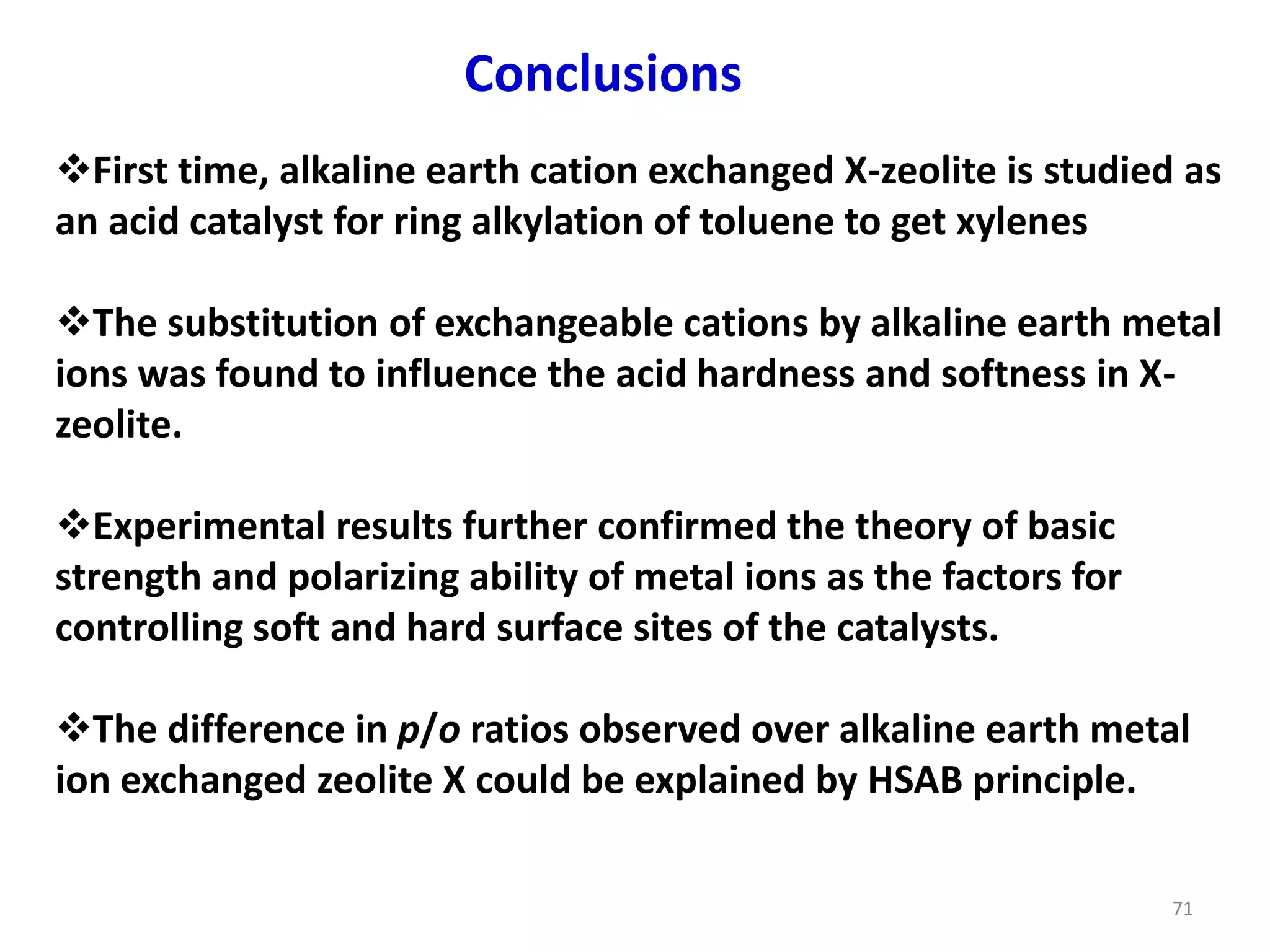 Conclusions
First time, alkaline earth cation exchanged X-zeolite is studied as
an acid catalyst for ring alkylation of toluene to get xylenes
The substitution of exchangeable cations by alkaline earth metal
ions was found to influence the acid hardness and softness in X-
zeolite.
Experimental results further confirmed the theory of basic
strength and polarizing ability of metal ions as the factors for
controlling soft and hard surface sites of the catalysts.
The difference in p/o ratios observed over alkaline earth metal
ion exchanged zeolite X could be explained by HSAB principle.
71
 