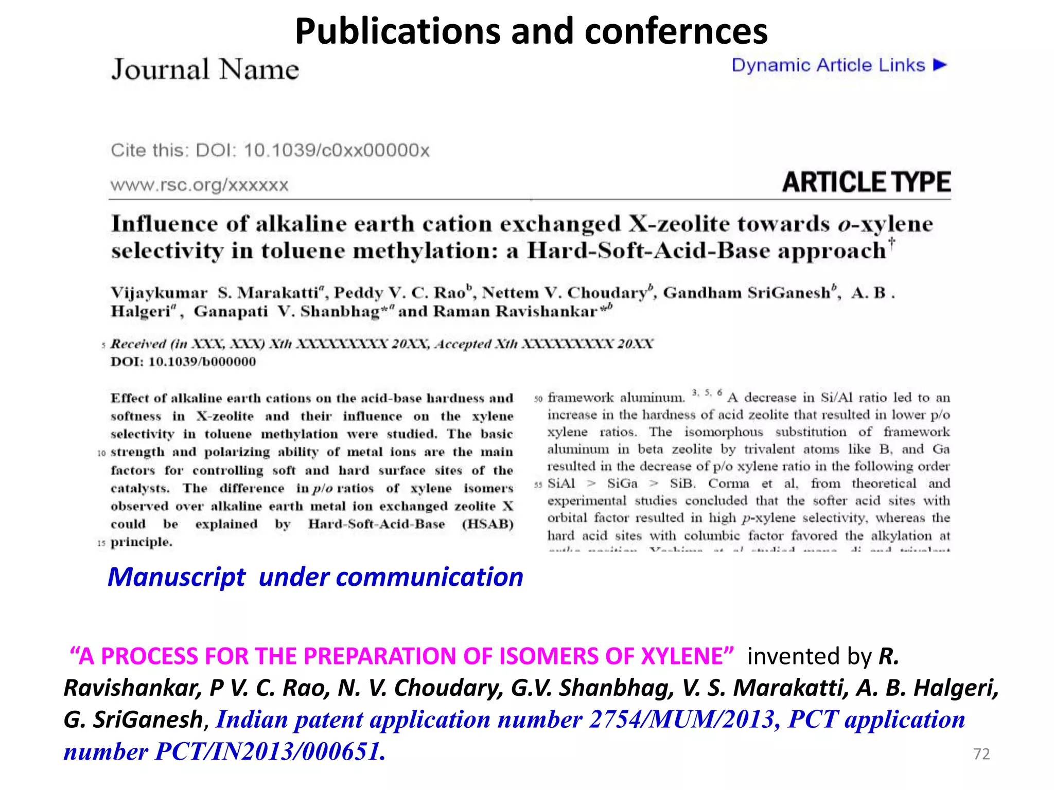 Publications and confernces
Manuscript under communication
“A PROCESS FOR THE PREPARATION OF ISOMERS OF XYLENE” invented by R.
Ravishankar, P V. C. Rao, N. V. Choudary, G.V. Shanbhag, V. S. Marakatti, A. B. Halgeri,
G. SriGanesh, Indian patent application number 2754/MUM/2013, PCT application
number PCT/IN2013/000651. 72
 