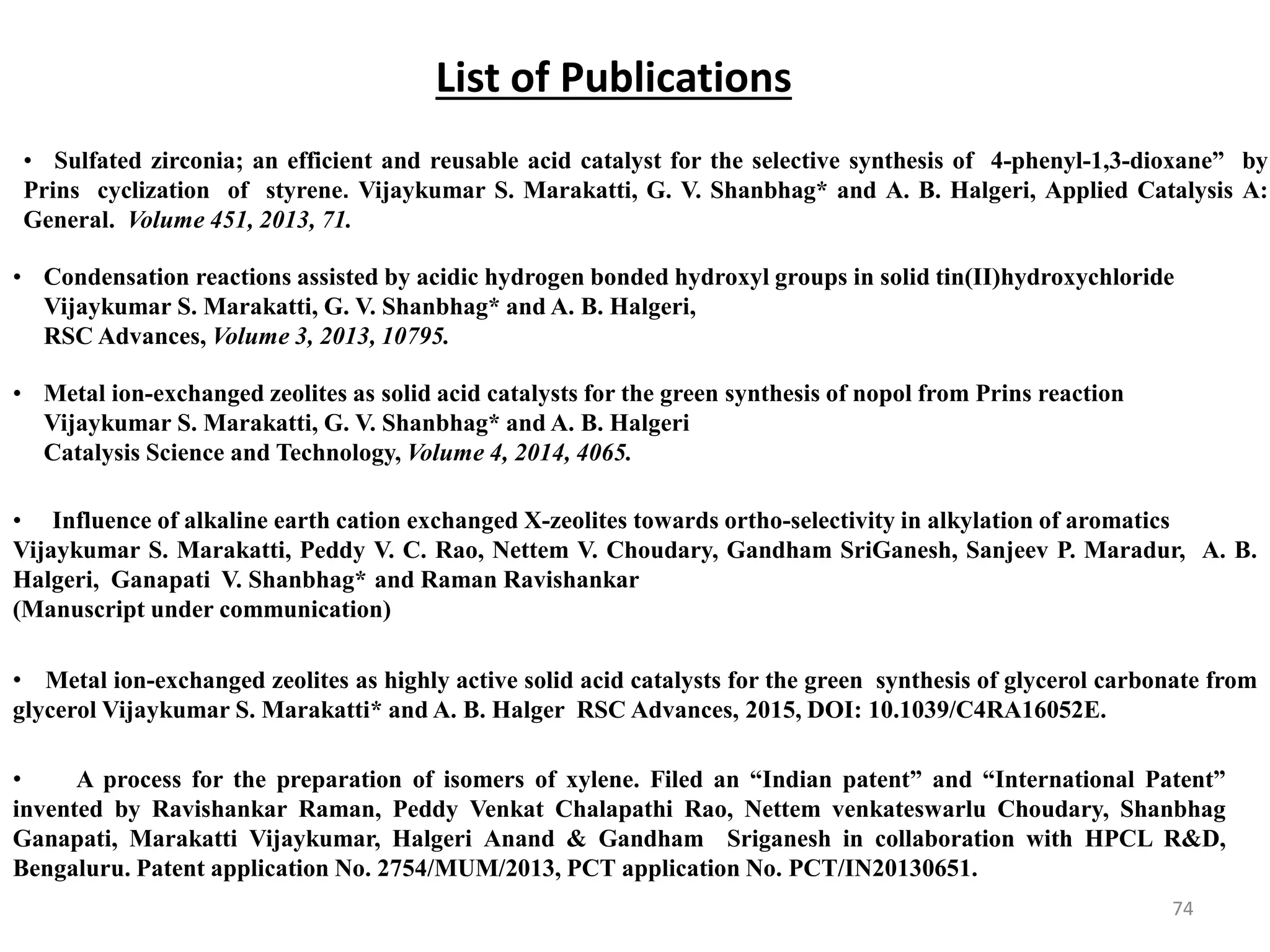 74
• Sulfated zirconia; an efficient and reusable acid catalyst for the selective synthesis of 4-phenyl-1,3-dioxane” by
Prins cyclization of styrene. Vijaykumar S. Marakatti, G. V. Shanbhag* and A. B. Halgeri, Applied Catalysis A:
General. Volume 451, 2013, 71.
• Condensation reactions assisted by acidic hydrogen bonded hydroxyl groups in solid tin(II)hydroxychloride
Vijaykumar S. Marakatti, G. V. Shanbhag* and A. B. Halgeri,
RSC Advances, Volume 3, 2013, 10795.
• Metal ion-exchanged zeolites as solid acid catalysts for the green synthesis of nopol from Prins reaction
Vijaykumar S. Marakatti, G. V. Shanbhag* and A. B. Halgeri
Catalysis Science and Technology, Volume 4, 2014, 4065.
• Influence of alkaline earth cation exchanged X-zeolites towards ortho-selectivity in alkylation of aromatics
Vijaykumar S. Marakatti, Peddy V. C. Rao, Nettem V. Choudary, Gandham SriGanesh, Sanjeev P. Maradur, A. B.
Halgeri, Ganapati V. Shanbhag* and Raman Ravishankar
(Manuscript under communication)
• Metal ion-exchanged zeolites as highly active solid acid catalysts for the green synthesis of glycerol carbonate from
glycerol Vijaykumar S. Marakatti* and A. B. Halger RSC Advances, 2015, DOI: 10.1039/C4RA16052E.
• A process for the preparation of isomers of xylene. Filed an “Indian patent” and “International Patent”
invented by Ravishankar Raman, Peddy Venkat Chalapathi Rao, Nettem venkateswarlu Choudary, Shanbhag
Ganapati, Marakatti Vijaykumar, Halgeri Anand & Gandham Sriganesh in collaboration with HPCL R&D,
Bengaluru. Patent application No. 2754/MUM/2013, PCT application No. PCT/IN20130651.
List of Publications
 