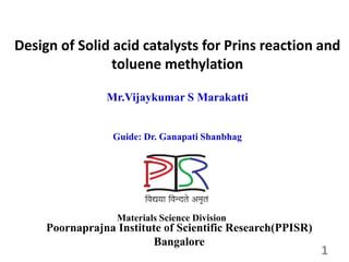 Mr.Vijaykumar S Marakatti
Guide: Dr. Ganapati Shanbhag
Poornaprajna Institute of Scientific Research(PPISR)
Bangalore
Materials Science Division
Design of Solid acid catalysts for Prins reaction and
toluene methylation
1
 