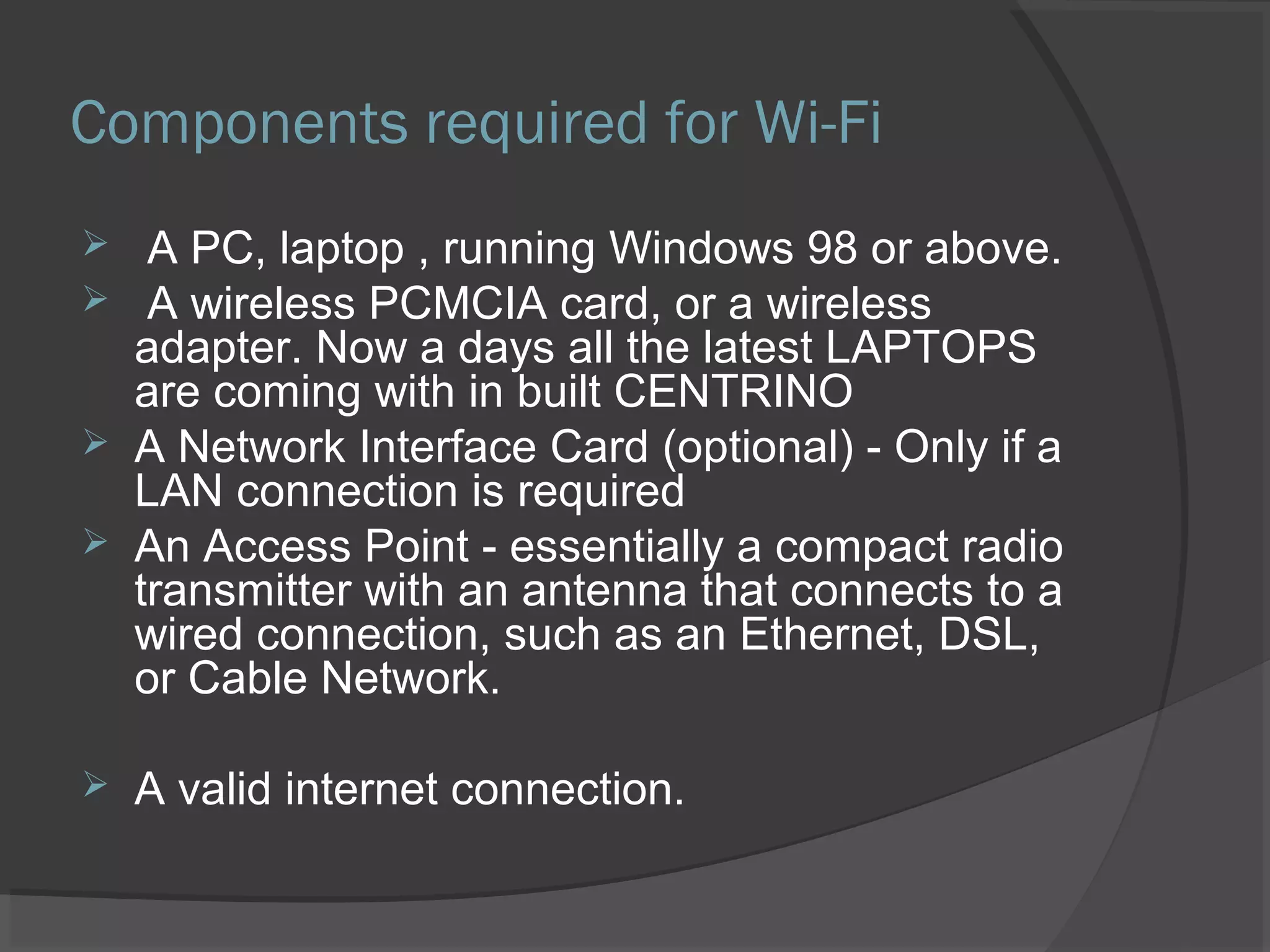 Components required for Wi-Fi
 A PC, laptop , running Windows 98 or above.
 A wireless PCMCIA card, or a wireless
adapter. Now a days all the latest LAPTOPS
are coming with in built CENTRINO
 A Network Interface Card (optional) - Only if a
LAN connection is required
 An Access Point - essentially a compact radio
transmitter with an antenna that connects to a
wired connection, such as an Ethernet, DSL,
or Cable Network.
 A valid internet connection.
 