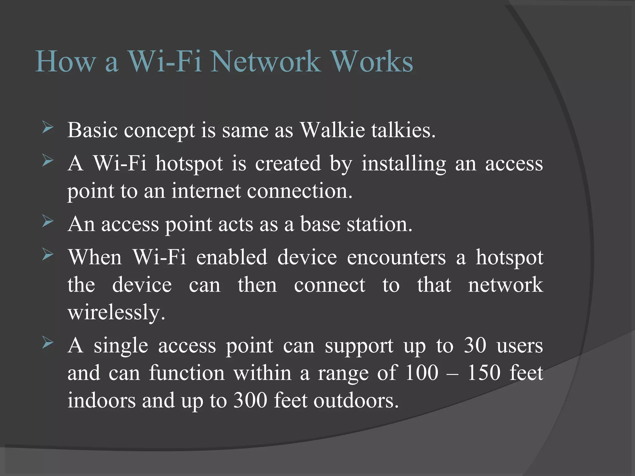 How a Wi-Fi Network Works
 Basic concept is same as Walkie talkies.
 A Wi-Fi hotspot is created by installing an access
point to an internet connection.
 An access point acts as a base station.
 When Wi-Fi enabled device encounters a hotspot
the device can then connect to that network
wirelessly.
 A single access point can support up to 30 users
and can function within a range of 100 – 150 feet
indoors and up to 300 feet outdoors.
 