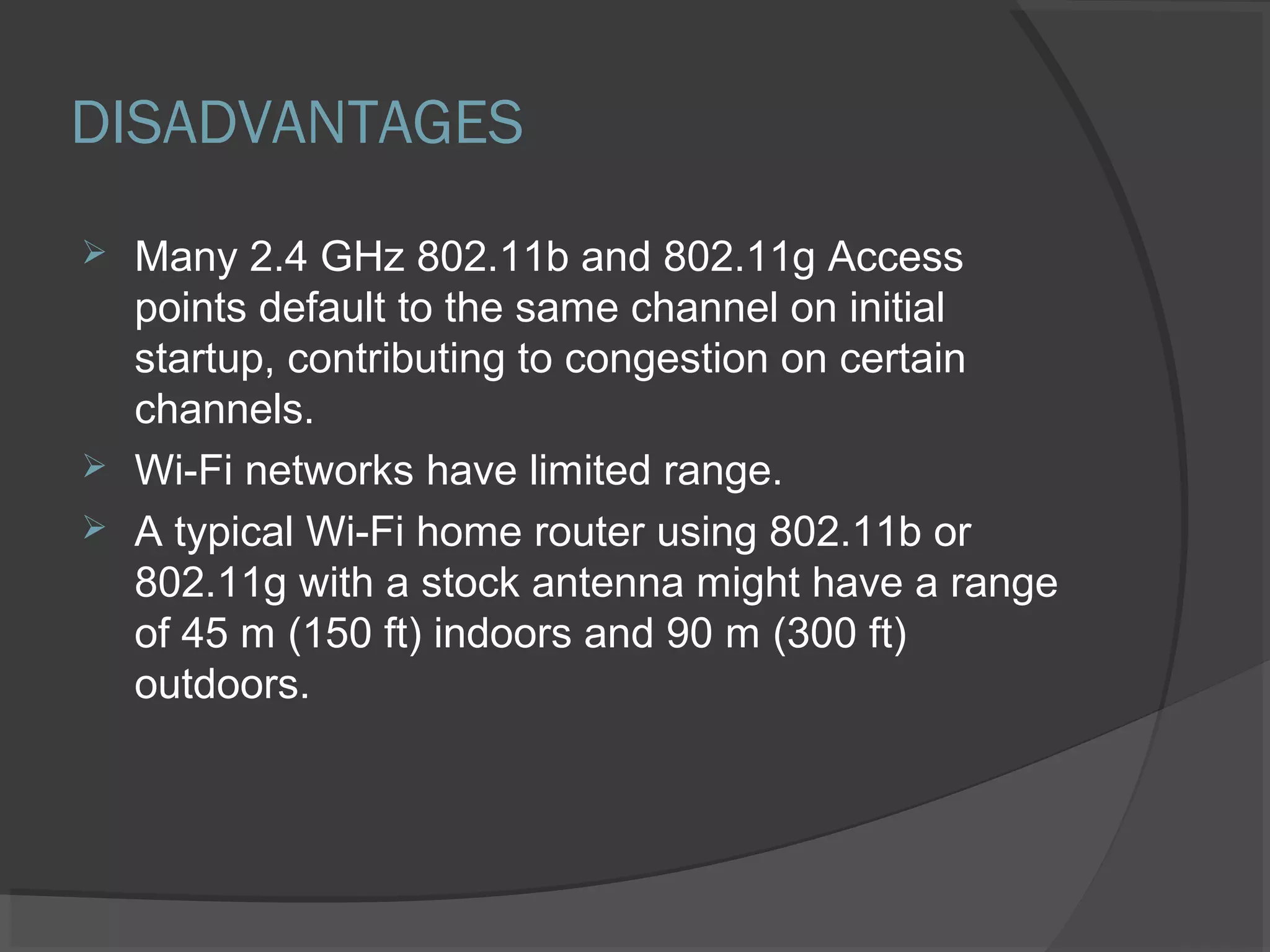 DISADVANTAGES
 Many 2.4 GHz 802.11b and 802.11g Access
points default to the same channel on initial
startup, contributing to congestion on certain
channels.
 Wi-Fi networks have limited range.
 A typical Wi-Fi home router using 802.11b or
802.11g with a stock antenna might have a range
of 45 m (150 ft) indoors and 90 m (300 ft)
outdoors.
 