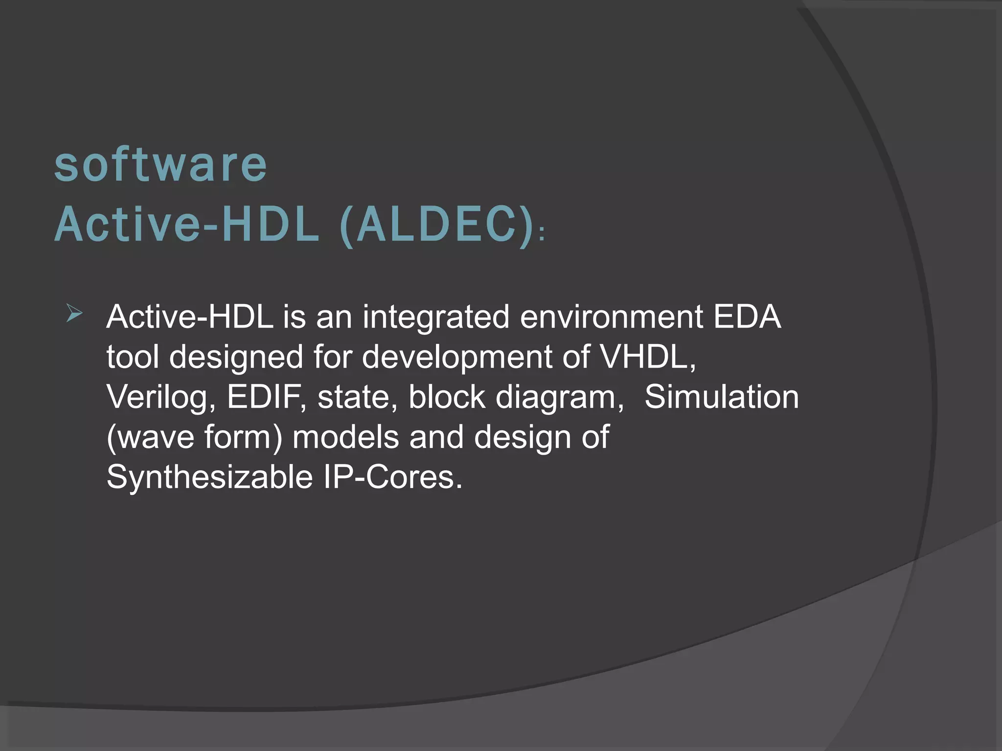 software
Active-HDL (ALDEC):
 Active-HDL is an integrated environment EDA
tool designed for development of VHDL,
Verilog, EDIF, state, block diagram, Simulation
(wave form) models and design of
Synthesizable IP-Cores.
 
