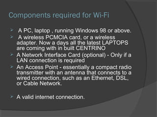 Components required for Wi-Fi
 A PC, laptop , running Windows 98 or above.
 A wireless PCMCIA card, or a wireless
adapter. Now a days all the latest LAPTOPS
are coming with in built CENTRINO
 A Network Interface Card (optional) - Only if a
LAN connection is required
 An Access Point - essentially a compact radio
transmitter with an antenna that connects to a
wired connection, such as an Ethernet, DSL,
or Cable Network.
 A valid internet connection.
 