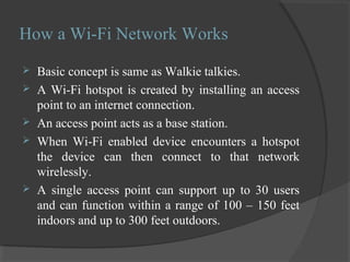 How a Wi-Fi Network Works
 Basic concept is same as Walkie talkies.
 A Wi-Fi hotspot is created by installing an access
point to an internet connection.
 An access point acts as a base station.
 When Wi-Fi enabled device encounters a hotspot
the device can then connect to that network
wirelessly.
 A single access point can support up to 30 users
and can function within a range of 100 – 150 feet
indoors and up to 300 feet outdoors.
 
