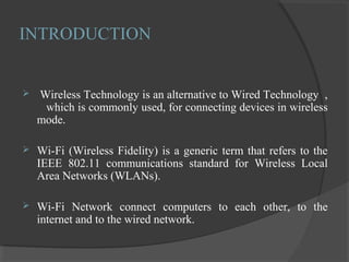 INTRODUCTION
 Wireless Technology is an alternative to Wired Technology ,
which is commonly used, for connecting devices in wireless
mode.
 Wi-Fi (Wireless Fidelity) is a generic term that refers to the
IEEE 802.11 communications standard for Wireless Local
Area Networks (WLANs).
 Wi-Fi Network connect computers to each other, to the
internet and to the wired network.
 