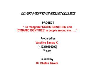 GOVERNMENT ENGINEERING COLLEGE 
PROJECT 
“ To recognize ‘STATIC IDENTITIES’ and 
‘DYNAMIC IDENTITIES’ in people around me……” 
Prepared by 
Vatukiya Sanjay K. 
( 110210106009) 
7th sem 
Guided by 
Dr. Chetan Trivedi 
 