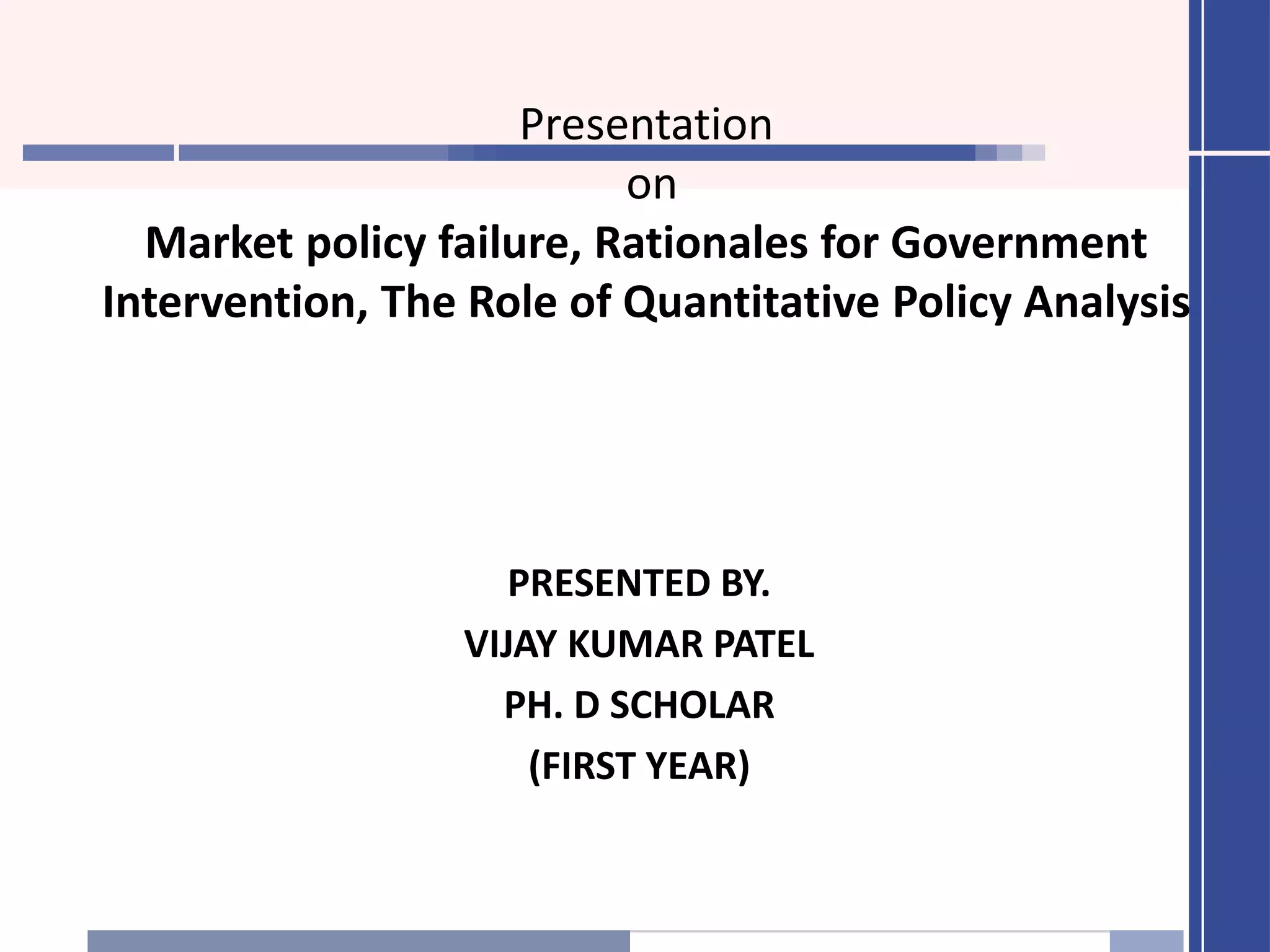 Presentation
on
Market policy failure, Rationales for Government
Intervention, The Role of Quantitative Policy Analysis
PRESENTED BY.
VIJAY KUMAR PATEL
PH. D SCHOLAR
(FIRST YEAR)