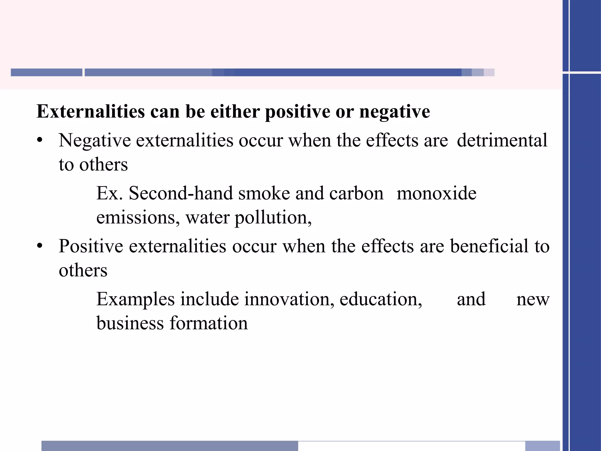 Externalities can be either positive or negative
• Negative externalities occur when the effects are detrimental
to others
Ex. Second-hand smoke and carbon monoxide
emissions, water pollution,
• Positive externalities occur when the effects are beneficial to
others
Examples include innovation, education, and new
business formation