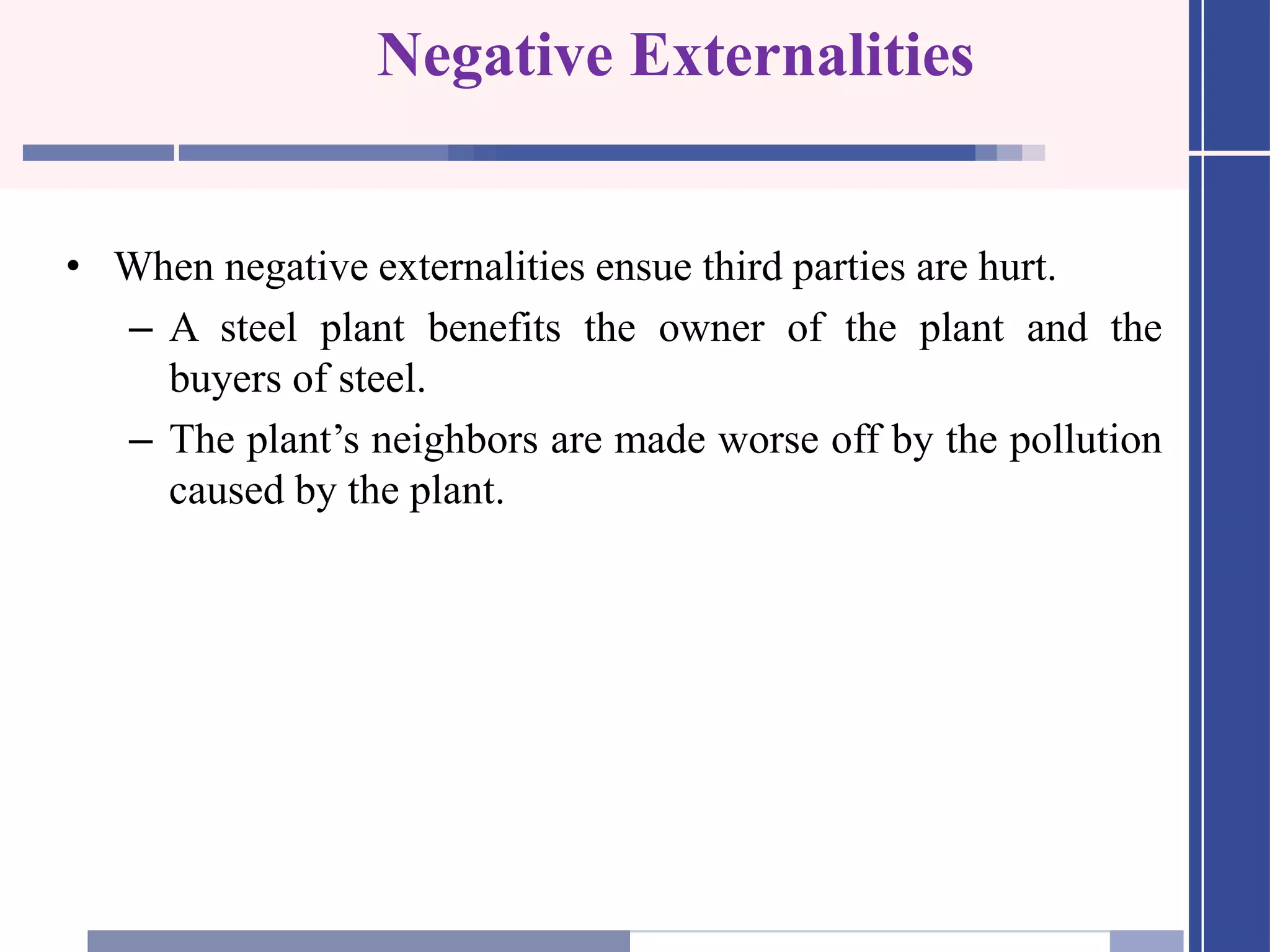 Negative Externalities
• When negative externalities ensue third parties are hurt.
– A steel plant benefits the owner of the plant and the
buyers of steel.
– The plant’s neighbors are made worse off by the pollution
caused by the plant.