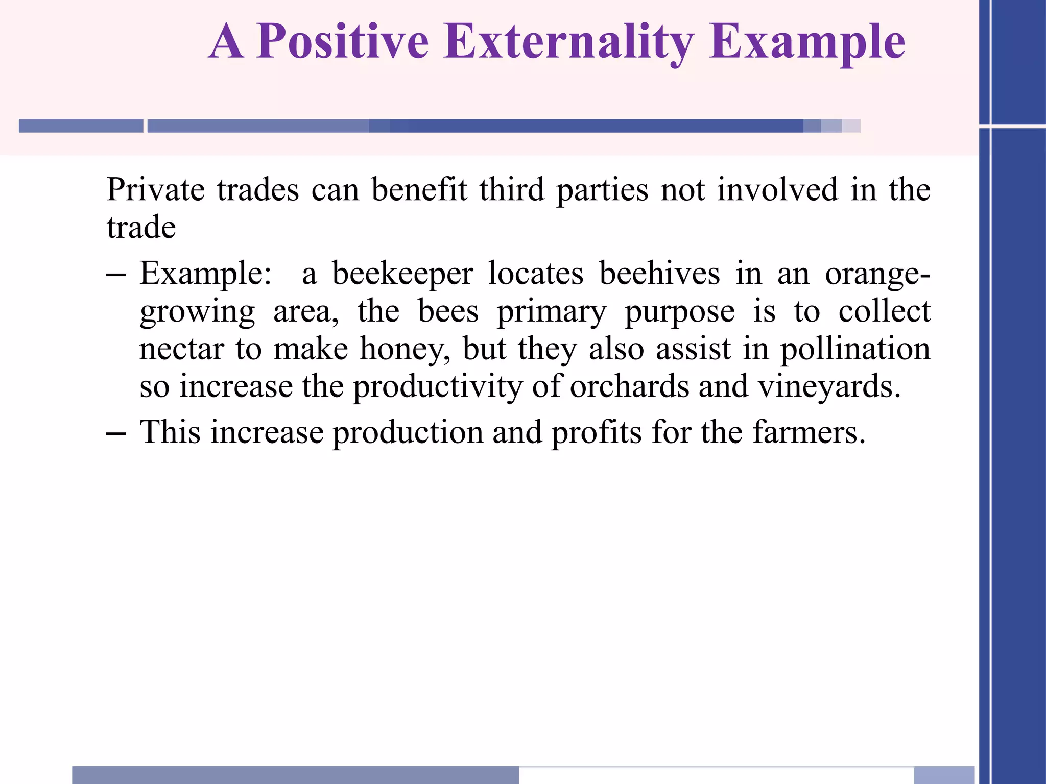 A Positive Externality Example
Private trades can benefit third parties not involved in the
trade
– Example: a beekeeper locates beehives in an orange-
growing area, the bees primary purpose is to collect
nectar to make honey, but they also assist in pollination
so increase the productivity of orchards and vineyards.
– This increase production and profits for the farmers.
