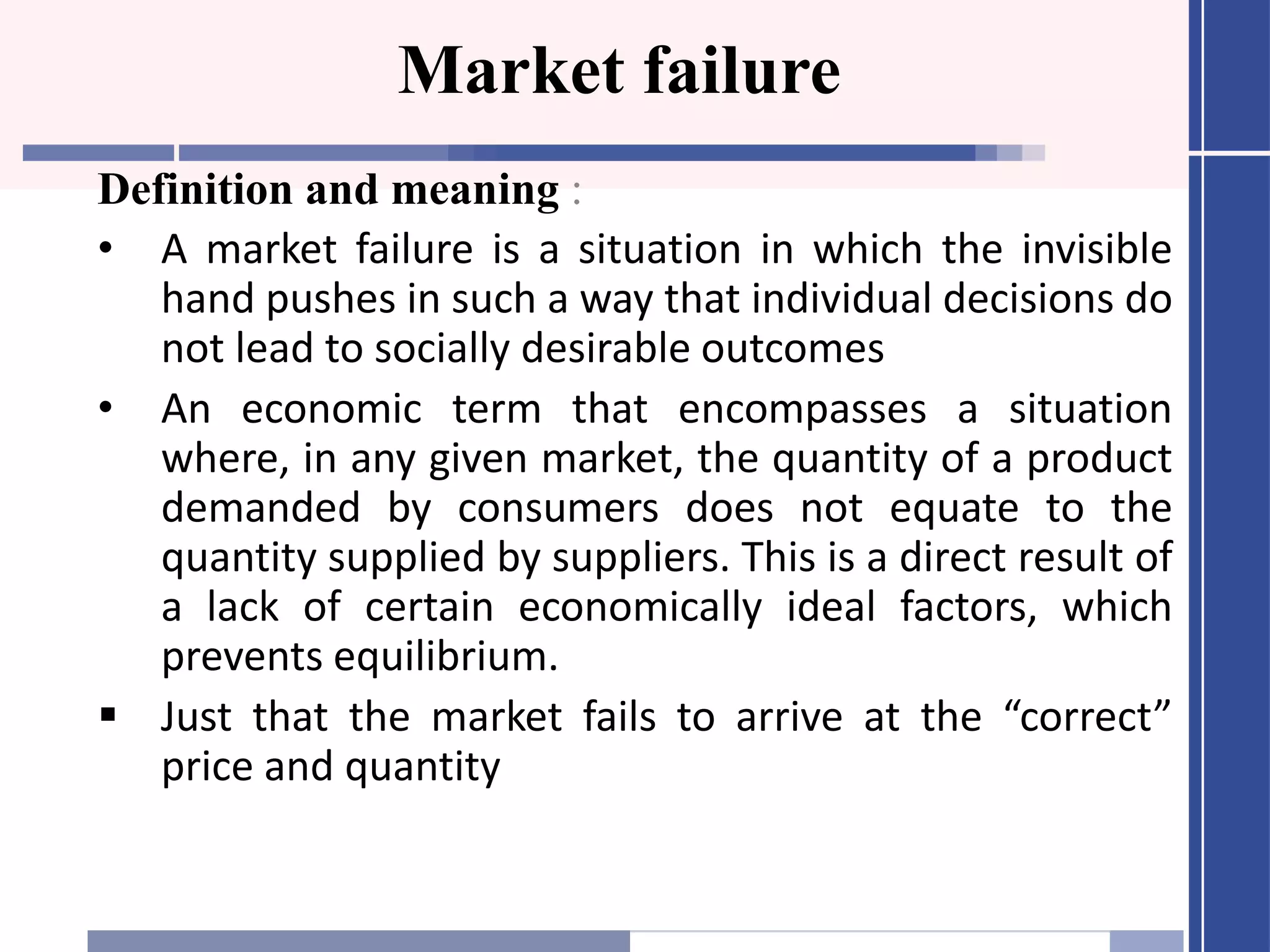 Market failure
Definition and meaning :
• A market failure is a situation in which the invisible
hand pushes in such a way that individual decisions do
not lead to socially desirable outcomes
• An economic term that encompasses a situation
where, in any given market, the quantity of a product
demanded by consumers does not equate to the
quantity supplied by suppliers. This is a direct result of
a lack of certain economically ideal factors, which
prevents equilibrium.
Just that the market fails to arrive at the “correct”
price and quantity