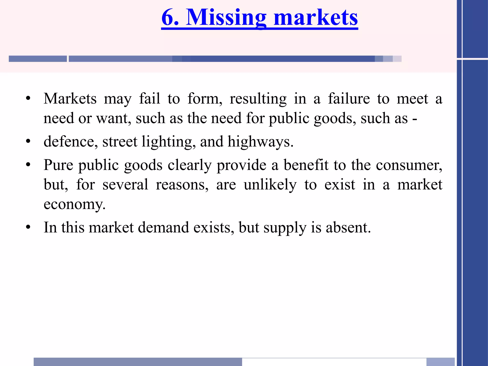 6. Missing markets
• Markets may fail to form, resulting in a failure to meet a
need or want, such as the need for public goods, such as -
• defence, street lighting, and highways.
• Pure public goods clearly provide a benefit to the consumer,
but, for several reasons, are unlikely to exist in a market
economy.
• In this market demand exists, but supply is absent.