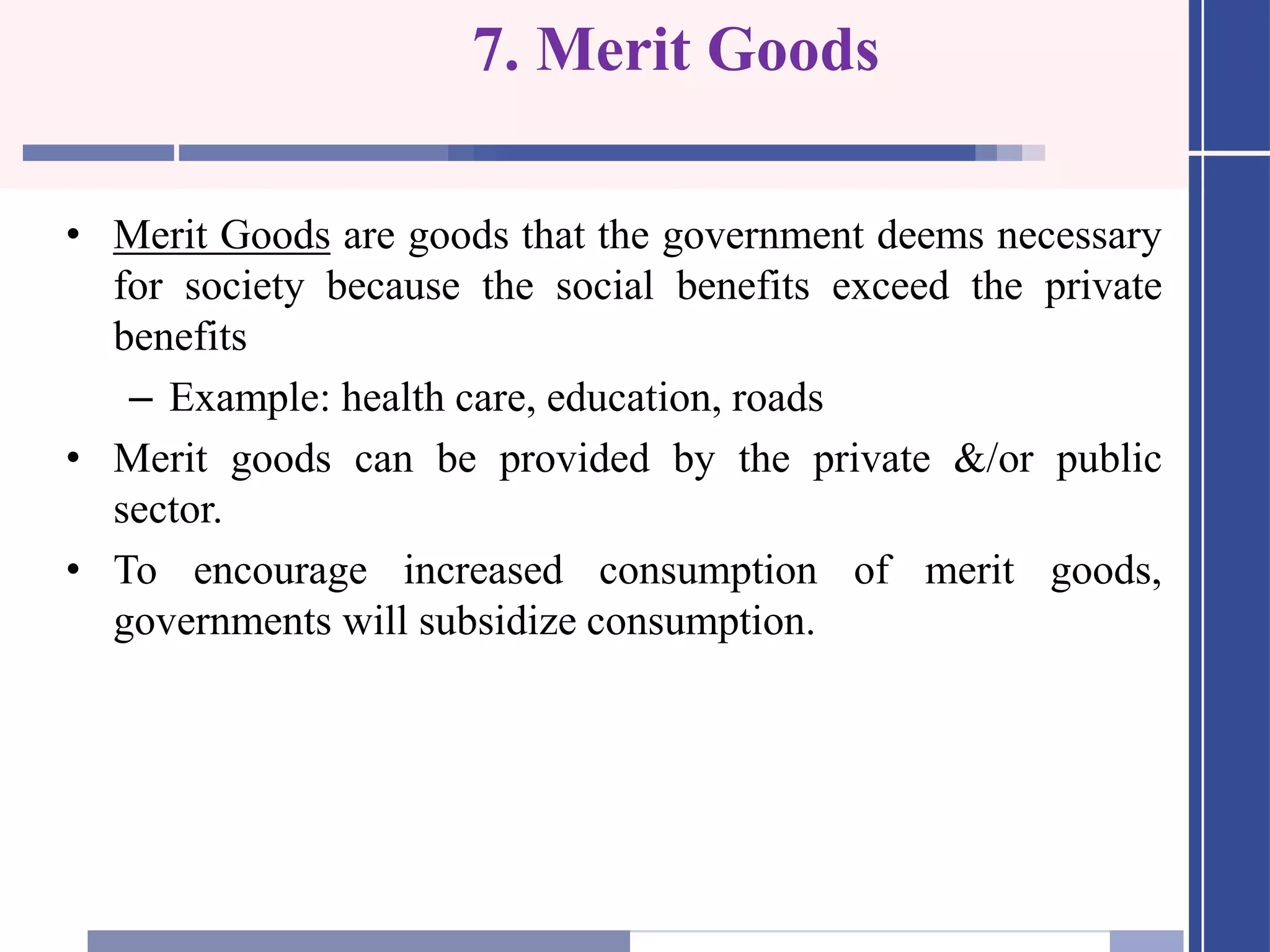 7. Merit Goods
• Merit Goods are goods that the government deems necessary
for society because the social benefits exceed the private
benefits
– Example: health care, education, roads
• Merit goods can be provided by the private &/or public
sector.
• To encourage increased consumption of merit goods,
governments will subsidize consumption.