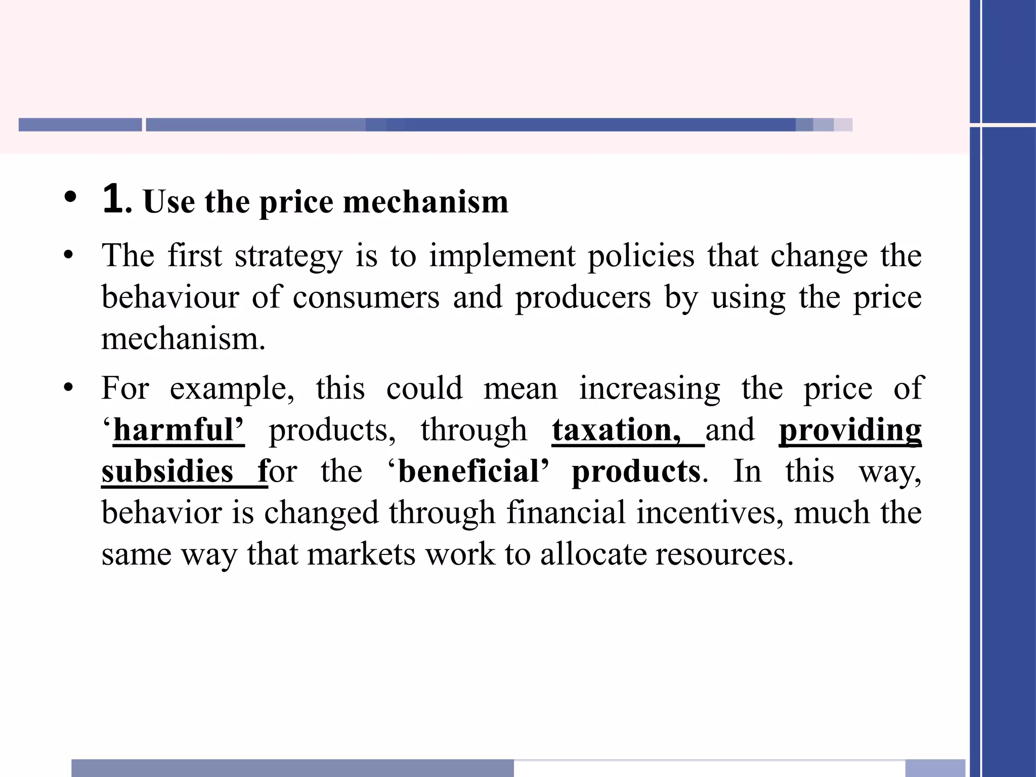 • 1. Use the price mechanism
• The first strategy is to implement policies that change the
behaviour of consumers and producers by using the price
mechanism.
• For example, this could mean increasing the price of
‘harmful’ products, through taxation, and providing
subsidies for the ‘beneficial’ products. In this way,
behavior is changed through financial incentives, much the
same way that markets work to allocate resources.