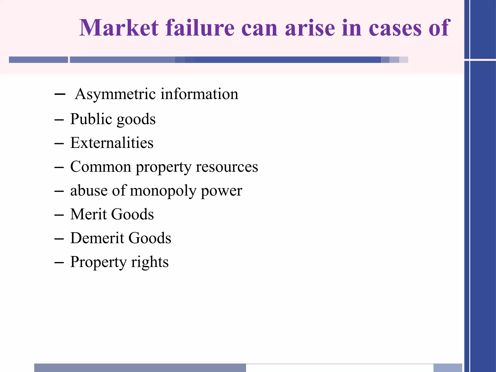 Market failure can arise in cases of
– Asymmetric information
– Public goods
– Externalities
– Common property resources
– abuse of monopoly power
– Merit Goods
– Demerit Goods
– Property rights