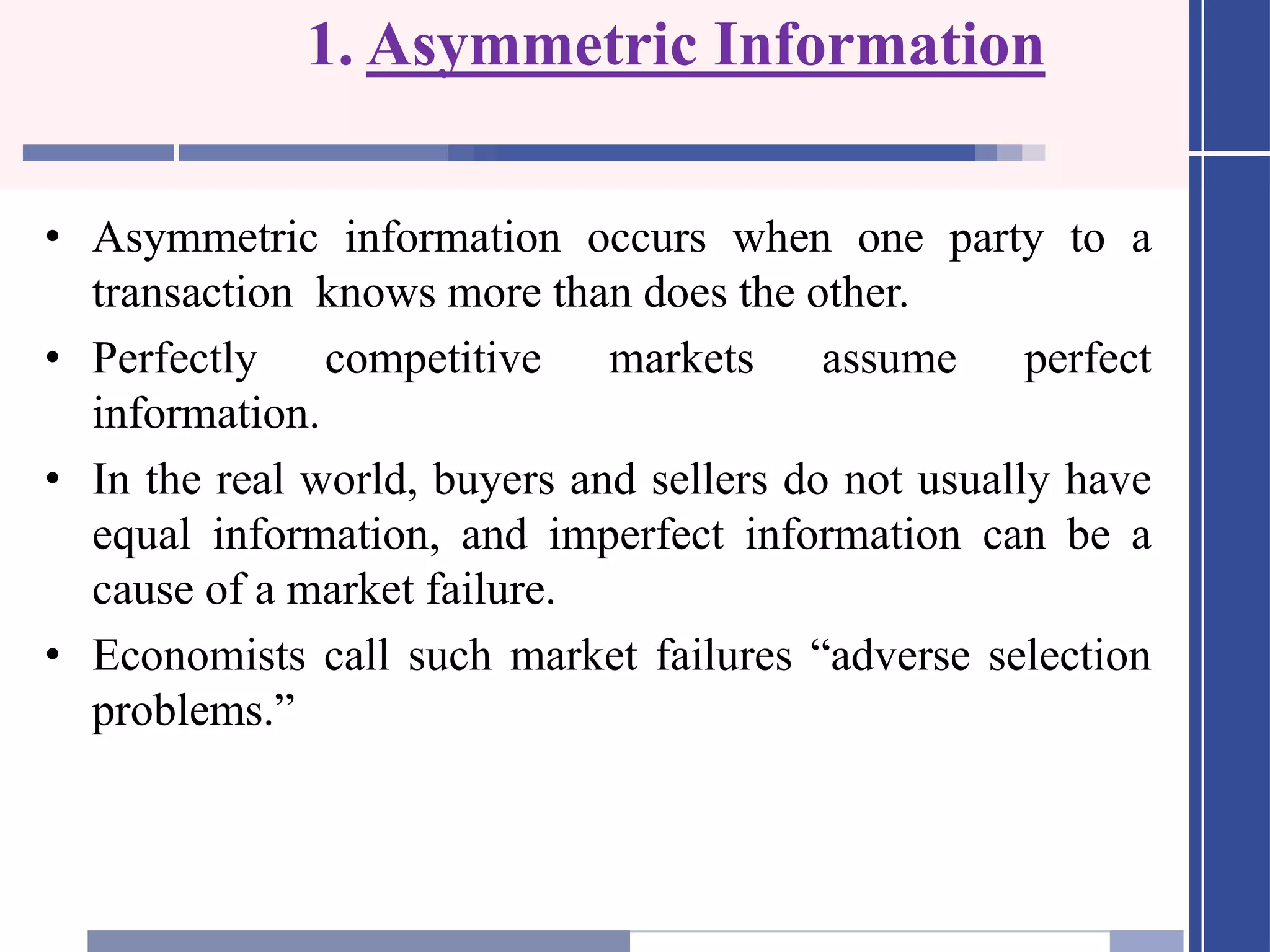 1. Asymmetric Information
• Asymmetric information occurs when one party to a
transaction knows more than does the other.
• Perfectly competitive markets assume perfect
information.
• In the real world, buyers and sellers do not usually have
equal information, and imperfect information can be a
cause of a market failure.
• Economists call such market failures “adverse selection
problems.”