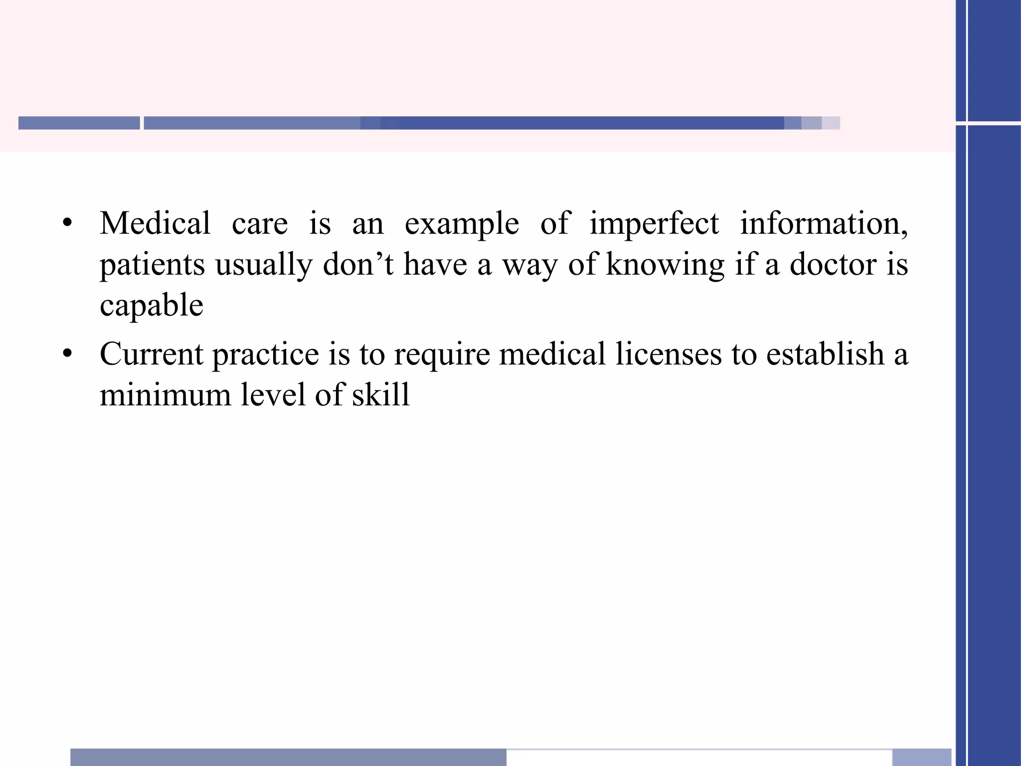 • Medical care is an example of imperfect information,
patients usually don’t have a way of knowing if a doctor is
capable
• Current practice is to require medical licenses to establish a
minimum level of skill