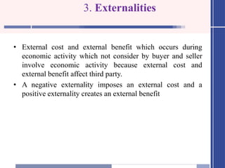 3. Externalities
• External cost and external benefit which occurs during
economic activity which not consider by buyer and seller
involve economic activity because external cost and
external benefit affect third party.
• A negative externality imposes an external cost and a
positive externality creates an external benefit