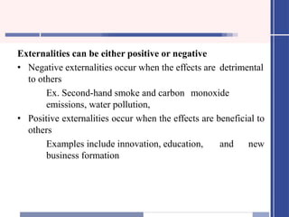 Externalities can be either positive or negative
• Negative externalities occur when the effects are detrimental
to others
Ex. Second-hand smoke and carbon monoxide
emissions, water pollution,
• Positive externalities occur when the effects are beneficial to
others
Examples include innovation, education, and new
business formation