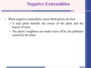 Negative Externalities
• When negative externalities ensue third parties are hurt.
– A steel plant benefits the owner of the plant and the
buyers of steel.
– The plant’s neighbors are made worse off by the pollution
caused by the plant.